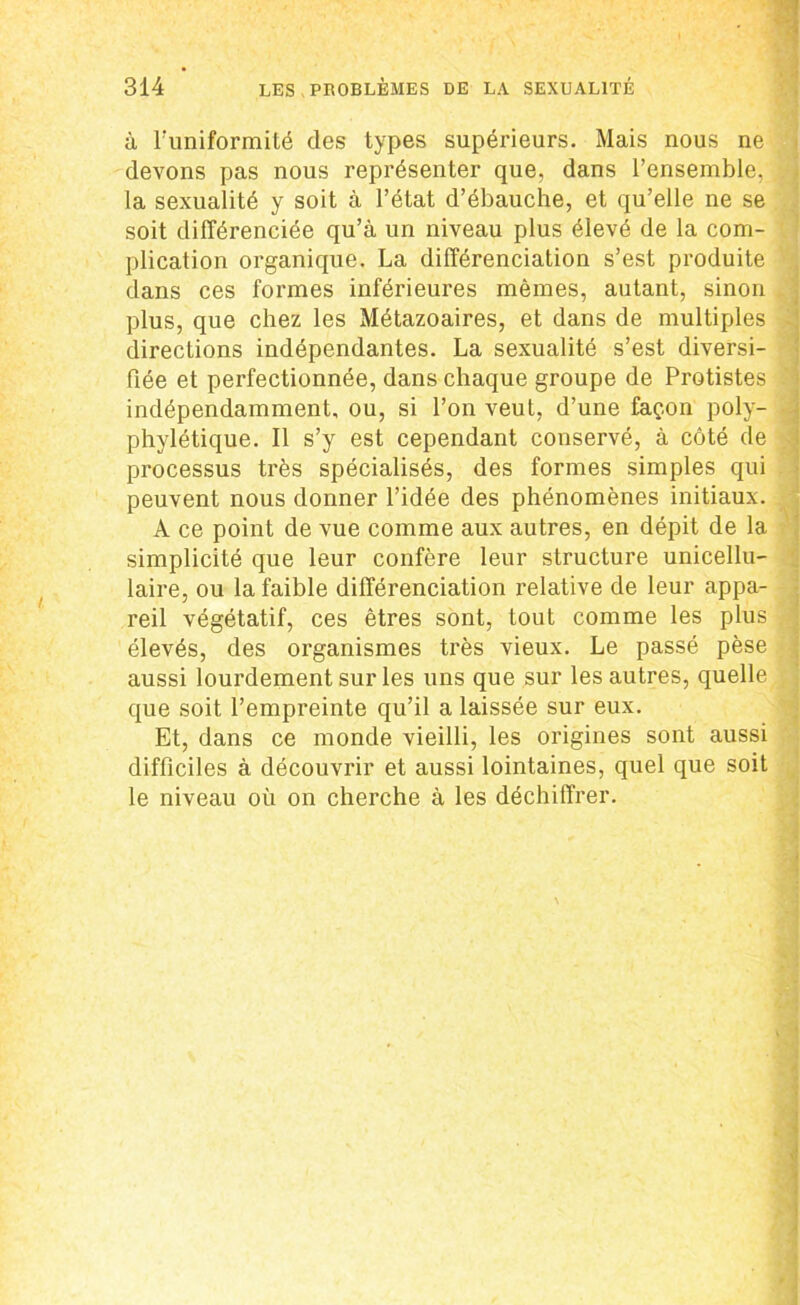à l’uniformité des types supérieurs. Mais nous ne devons pas nous représenter que, dans l’ensemble, la sexualité y soit à l’état d’ébauche, et qu’elle ne se soit différenciée qu’à un niveau plus élevé de la com- plication organique. La différenciation s’est produite dans ces formes inférieures mêmes, autant, sinon plus, que chez les Métazoaires, et dans de multiples directions indépendantes. La sexualité s’est diversi- fiée et perfectionnée, dans chaque groupe de Protistes indépendamment, ou, si l’on veut, d’une façon poly- phylétique. Il s’y est cependant conservé, à côté de processus très spécialisés, des formes simples qui peuvent nous donner l’idée des phénomènes initiaux. A ce point de vue comme aux autres, en dépit de la simplicité que leur confère leur structure unicellu- laire, ou la faible différenciation relative de leur appa- reil végétatif, ces êtres sont, tout comme les plus élevés, des organismes très vieux. Le passé pèse aussi lourdement sur les uns que sur les autres, quelle que soit l’empreinte qu’il a laissée sur eux. Et, dans ce monde vieilli, les origines sont aussi difficiles à découvrir et aussi lointaines, quel que soit le niveau où on cherche à les déchiffrer.