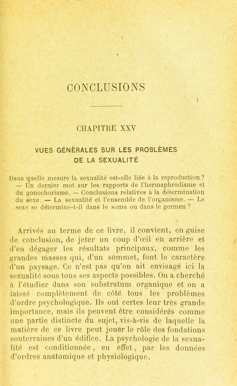 CONCLUSIONS t CHAPITRE XXY VUES GÉNÉRALES SUR LES PROBLÈMES DE LA SEXUALITÉ Dans quelle mesure la sexualité est-elle liée à la reproduction? — Un dernier mot sur les rapports de l’hermaphrodisme et du gonochorisme. — Conclusions relatives à la détermination du sexe. — La sexualité et l’ensemble de l’organisme. — Le sexe se détermine-t-il dans le soma ou dans le germen? Arrivés au terme de ce livre, il convient, en guise de conclusion, de jeter un coup d’œil en arrière et d’en dégager les résultats principaux, comme les grandes masses qui, d’un sommet, font le caractère d’un paysage. Ce n’est pas qu’on ait envisagé ici la sexualité sous tous ses aspects possibles. On a cherché à l’étudier dans son substratum organique et on a laissé complètement de côté tous les problèmes d’ordre psychologique. Ils ont certes leur très grande importance, mais ils peuvent être considérés comme une partie distincte du sujet, vis-à-vis de laquelle la matière de ce livre peut jouer le rôle des fondations souterraines d’un édifice. La psychologie de la sexua- lité est conditionnée, en effet, par les données d’ordres anàtomique et physiologique.