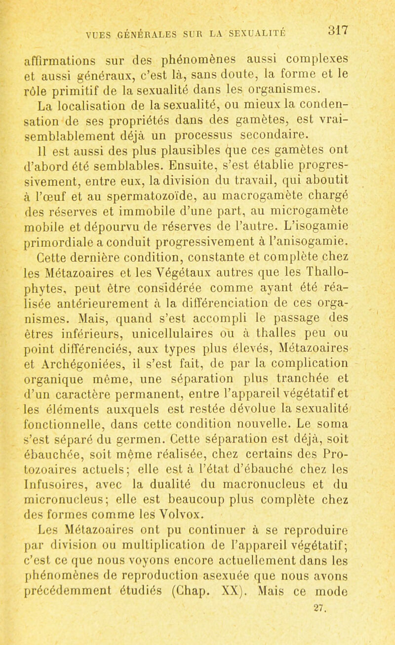 affirmations sur des phénomènes aussi complexes et aussi généraux, c’est là, sans doute, la forme et le rôle primitif de la sexualité dans les organismes. La localisation de la sexualité, ou mieux la conden- sation de ses propriétés dans des gamètes, est vrai- semblablement déjà un processus secondaire. 11 est aussi des plus plausibles que ces gamètes ont d’abord été semblables. Ensuite, s’est établie progres- sivement, entre eux, la division du travail, qui aboutit à l’œuf et au spermatozoïde, au macrogamète chargé des réserves et immobile d’une part, au microgamète mobile et dépourvu de réserves de l’autre. L’isogamie primordiale a conduit progressivement à l’anisogamie. Cette dernière condition, constante et complète chez les Métazoaires et les Végétaux autres que les Thallo- phytes, peut être considérée comme ayant été réa- lisée antérieurement à la différenciation de ces orga- nismes. Mais, quand s’est accompli le passage des êtres inférieurs, unicellulaires ou à thalles peu ou point différenciés, aux types plus élevés, Métazoaires et Archégoniées, il s’est fait, de par la complication organique même, une séparation plus tranchée et d’un caractère permanent, entre l’appareil végétatif et les éléments auxquels est restée dévolue la sexualité fonctionnelle, dans cette condition nouvelle. Le soma s’est séparé du germen. Cette séparation est déjà, soit ébauchée, soit même réalisée, chez certains des Pro- tozoaires actuels; elle est à l’état d’ébauche chez les Infusoires, avec la dualité du macronucleus et du micronucleus; elle est beaucoup plus complète chez des formes comme les Volvox. Les Métazoaires ont pu continuer à se reproduire par division ou multiplication de l’appareil végétatif; c’est ce que nous voyons encore actuellement dans les phénomènes de reproduction asexuée que nous avons précédemment étudiés (Chap. XX). Mais ce mode 27.