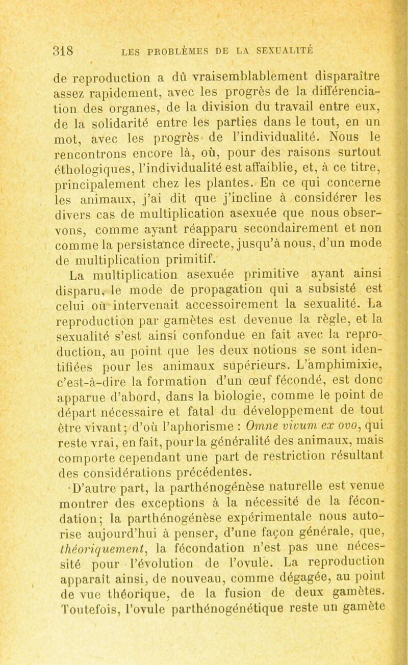de reproduction a dû vraisemblablement disparaître assez rapidement, avec les progrès de la différencia- tion des organes, de la division du travail entre eux, de la solidarité entre les parties dans le tout, en un mot, avec les progrès de l’individualité. Nous le rencontrons encore là, où, pour des raisons surtout éthologiques, l’individualité est affaiblie, et, à ce titre, principalement chez les plantes. En ce qui concerne les animaux, j’ai dit que j’incline à considérer les divers cas de multiplication asexuée que nous obser- vons, comme ayant réapparu secondairement et non i comme la persistance directe, jusqu’à nous, d’un mode de multiplication primitif. La multiplication asexuée primitive ayant ainsi disparu, le mode de propagation qui a subsisté est celui où intervenait accessoirement la sexualité. La reproduction par gamètes est devenue la règle, et la sexualité s’est ainsi confondue en fait avec la repro- duction, au point que les deux notions se sont iden- tifiées pour les animaux supérieurs. L’àmphimixie, c’est-à-dire la formation d’un œuf fécondé, est donc apparue d’abord, dans la biologie, comme le point de départ nécessaire et fatal du développement de tout être vivant; d’où l’aphorisme : Omne vivum ex ovo, qui reste vrai, en fait, pour la généralité des animaux, mais comporte cependant une part de restriction résultant des considérations précédentes. •D’autre part, la parthénogénèse naturelle est venue montrer des exceptions à la nécessité de la fécon- dation; la parthénogénèse expérimentale nous auto- rise aujourd’hui à penser, d’une façon générale, que, théoriquement, la fécondation n’est pas une néces- sité pour l’évolution de l’ovulé. La reproduction apparaît ainsi, de nouveau, comme dégagée, au point de vue théorique, de la fusion de deux gamètes. Toutefois, l’ovule parLhénogénétique reste un gamète