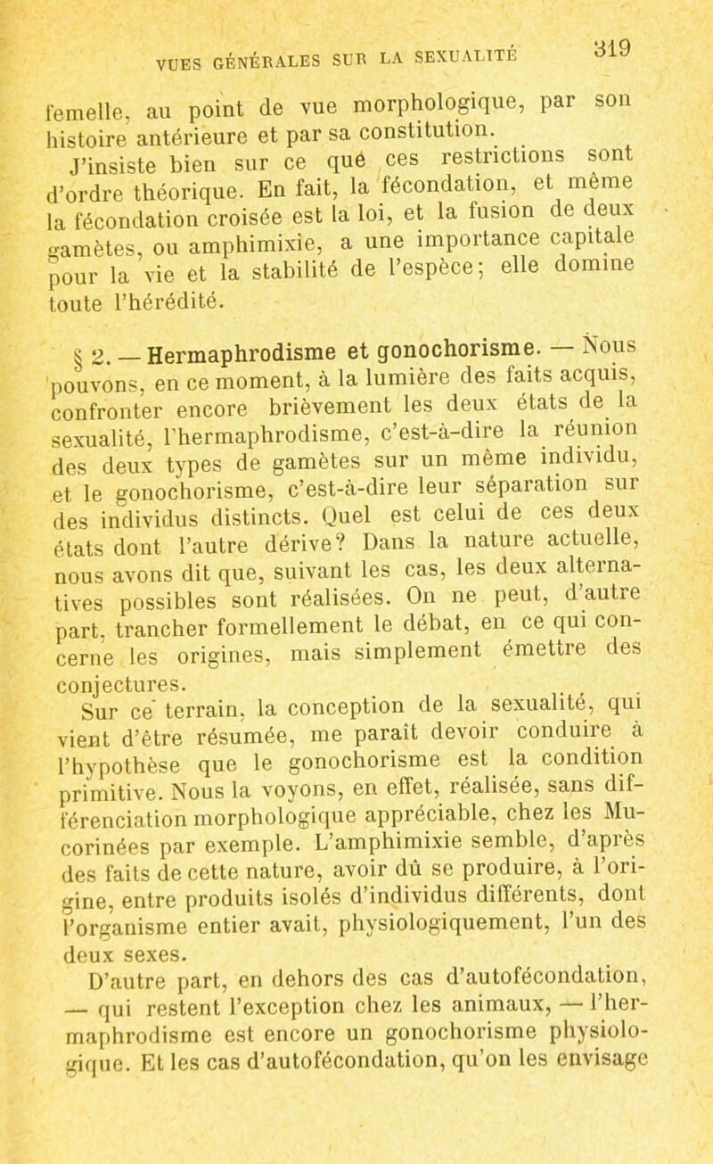 VUES GÉNÉRALES SUR LA SEXUALITE femelle, au point de vue morphologique, par son histoire antérieure et par sa constitution. J’insiste bien sur ce que ces restrictions sont d’ordre théorique. En fait, la fécondation, et meme la fécondation croisée est la loi, et la fusion de deux gamètes, ou amphimixie, a une importance capitale pour la vie et la stabilité de l’espèce; elle domine toute l’hérédité. ^ 2. — Hermaphrodisme et gonochorisme. Nous pouvons, en ce moment, à la lumière des faits acquis, confronter encore brièvement les deux états de la sexualité, l’hermaphrodisme, c’est-à-dire la réunion des deux types de gamètes sur un même individu, et le gonochorisme, c’est-à-dire leur séparation sui des individus distincts. Quel est celui de ces deux états dont l’autre dérive? Dans la nature actuelle, nous avons dit que, suivant les cas, les deux alterna- tives possibles sont réalisées. On ne peut, d autre part, trancher formellement le débat, en ce qui con- cerne les origines, mais simplement émeDre des conjectures. Sur ce terrain, la conception de la sexualité, qui vient d’être résumée, me paraît devoir conduire à l’hypothèse que le gonochorisme est la condition primitive. Nous la voyons, en effet, réalisée, sans dif- férenciation morphologique appréciable, chez les Mu- corinées par exemple. L’amphimixie semble, d’après des faits de cette nature, avoir dû se produire, à l’ori- gine, entre produits isolés d’individus différents, dont î’organisme entier avait, physiologiquement, l’un des deux sexes. D’autre part, en dehors des cas d’autofécondation, — qui restent l’exception chez les animaux, — l’her- maphrodisme est encore un gonochorisme physiolo- gique. Et les cas d’autofécondation, qu’on les envisage