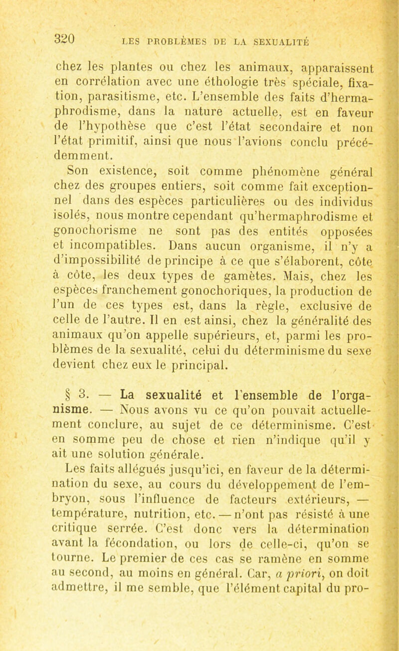 chez les plantes ou chez les animaux, apparaissent en corrélation avec une éthologie très spéciale, fixa- tion, parasitisme, etc. L’ensemble des faits d’herma- phrodisme, dans la nature actuelle, est en faveur de l’hypothèse que c’est l’état secondaire et non l’état primitif, ainsi que nous l’avions conclu précé- demment. Son existence, soit comme phénomène général chez des groupes entiers, soit comme fait exception- nel dans des espèces particulières ou des individus isolés, nous montre cependant qu’hermaphrodisme et gonochorisme ne sont pas des entités opposées et incompatibles. Dans aucun organisme, il n’y a d’impossibilité de principe à ce que s’élaborent, côte à côte, les deux types de gamètes. Mais, chez les espèce» franchement gonochoriques, la production de l’un de ces types est, dans la règle, exclusive de celle de l’autre. Il en est ainsi, chez la généralité des animaux qu’on appelle supérieurs, et, parmi les pro- blèmes de la sexualité, celui du déterminisme du sexe devient chez eux le principal. § 3. — La sexualité et l’ensemble de l’orga- nisme. — Nous avons vu ce qu’on pouvait actuelle- ment conclure, au sujet de ce déterminisme. C’est- en somme peu de chose et rien n’indique qu’il y ait une solution générale. Les faits allégués jusqu’ici, en faveur de la détermi- nation du sexe, au cours du développement de l’em- bryon, sous l’influence de facteurs extérieurs, — température, nutrition, etc. — n’ont pas résisté aune critique serrée. C’est donc vers la détermination avant la fécondation, ou lors de celle-ci, qu’on se tourne. Le premier de ces cas se ramène en somme au second, au moins en général. Car, a priori, on doit admettre, il me semble, que l’élément capital du pro-