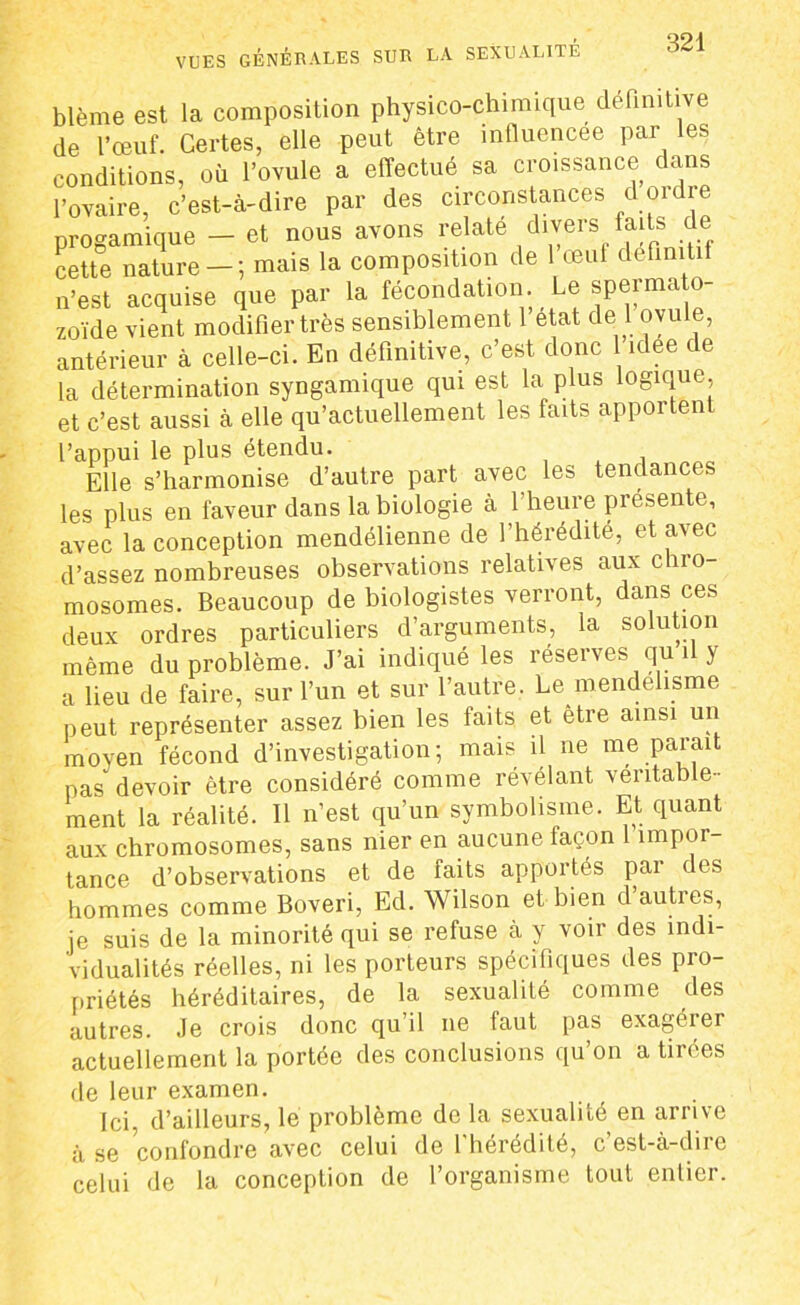 blême est la composition physico-chimique définitive de l’œuf. Certes, elle peut être influencée par les conditions, où l’ovule a effectué sa croissance dans l’ovaire, c’est-à-dire par des circonstances d oi dre progamique - et nous avons relate divers faits de cette nature — ; mais la composition de 1 œul définitif n’est acquise que par la fécondation. Le sperma o zoïde vient modifier très sensiblement l’état de 1 ovule, antérieur à celle-ci. En définitive, c’est donc 1 idee de la détermination syngamique qui est la plus logique, et c’est aussi à elle qu’actuellement les faits apportent l’appui le plus étendu. Elle s’harmonise d’autre part avec les tendances les plus en faveur dans la biologie à 1 heure présente, avec la conception mendélienne de l’hérédité, et avec d’assez nombreuses observations relatives aux chro- mosomes. Beaucoup de biologistes verront, dans ces deux ordres particuliers d’arguments, la solution même du problème. J’ai indiqué les réserves qu i y a lieu de faire, sur l’un et sur l’autre. Le mendelisme peut représenter assez bien les faits et être ainsi un moyen fécond d’investigation; mais il ne me parait pas devoir être considéré comme révélant véritable- ment la réalité. Il n’est qu’un symbolisme. Et quant aux chromosomes, sans nier en aucune façon împor tance d’observations et de faits apportés pai des hommes comme Boveri, Ed. Wilson et bien d autres, je suis de la minorité qui se refuse à y voir des indi- vidualités réelles, ni les porteurs spécifiques des pro- priétés héréditaires, de la sexualité comme des autres. Je crois donc qu’il ne faut pas exagérer actuellement la portée des conclusions qu’on a tirées de leur examen. Ici, d’ailleurs, le problème de la sexualité en arrive à se confondre avec celui de l’hérédité, c’est-à-dire celui de la conception de l’organisme tout entier.