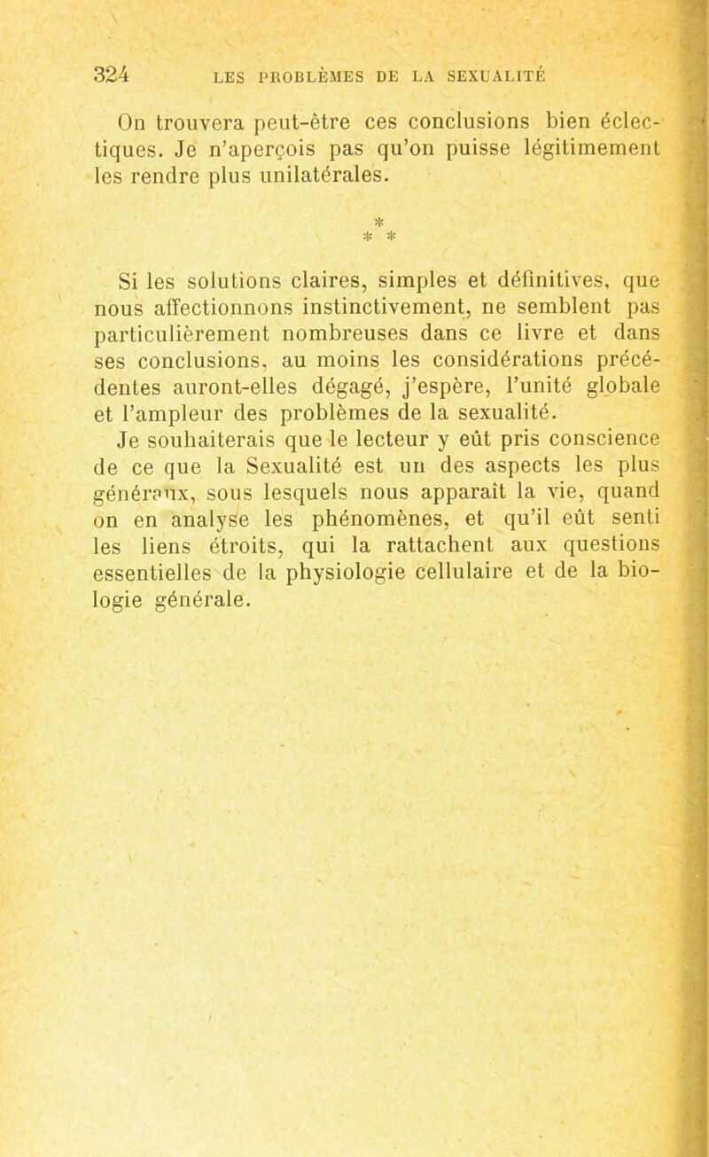 On trouvera peut-être ces conclusions bien éclec- tiques. Je n’aperçois pas qu’on puisse légitimement les rendre plus unilatérales. * * * Si les solutions claires, simples et définitives, que nous affectionnons instinctivement, ne semblent pas particulièrement nombreuses dans ce livre et dans ses conclusions, au moins les considérations précé- dentes auront-elles dégagé, j’espère, l’unité globale et l’ampleur des problèmes de la sexualité. Je souhaiterais que le lecteur y eût pris conscience de ce que la Sexualité est un des aspects les plus généraux, sous lesquels nous apparaît la vie, quand on en analyse les phénomènes, et qu’il eût senti les liens étroits, qui la rattachent aux questions essentielles de la physiologie cellulaire et de la bio- logie générale.