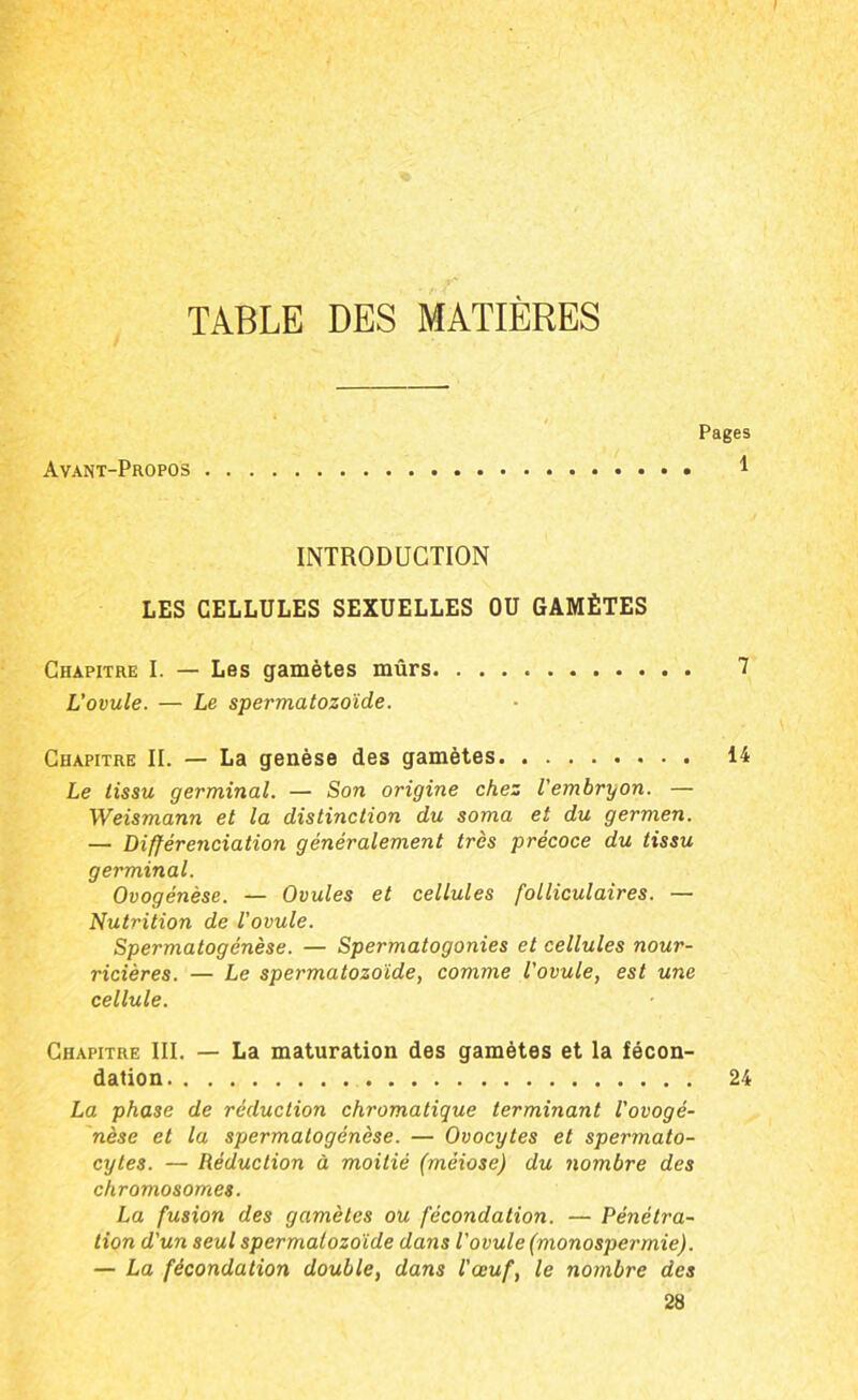 TABLE DES MATIÈRES Avant-Propos Pages 1 INTRODUCTION LES CELLULES SEXUELLES OU GAMÈTES Chapitre I. — Les gamètes mûrs 7 L'ovule. — Le spermatozoïde. Chapitre II. — La genèse des gamètes i4 Le tissu germinal. — Son origine chez l'embryon. — Weismann et la distinction du soma et du germen. — Différenciation généralement très précoce du tissu germinal. Ovogénèse. — Ovules et cellules folliculaires. — Nutrition de l'ovule. Spermatogénèse. — Spermatogonies et cellules nour- ricières. — Le spermatozoïde, comme l'ovule, est une cellule. Chapitre III. — La maturation des gamètes et la fécon- dation 24 La phase de réduction chromatique terminant l'ovogê- nèse et la spermatogénèse. — Ovocytes et spermato- cytes. — Réduction à moitié (méiose) du nombre des chromosomes. La fusion des gamètes ou fécondation. — Pénétra- tion d'un seul spermatozoïde dans l'ovule (monospermie). — La fécondation double, dans l'œuf, le nombre des 28