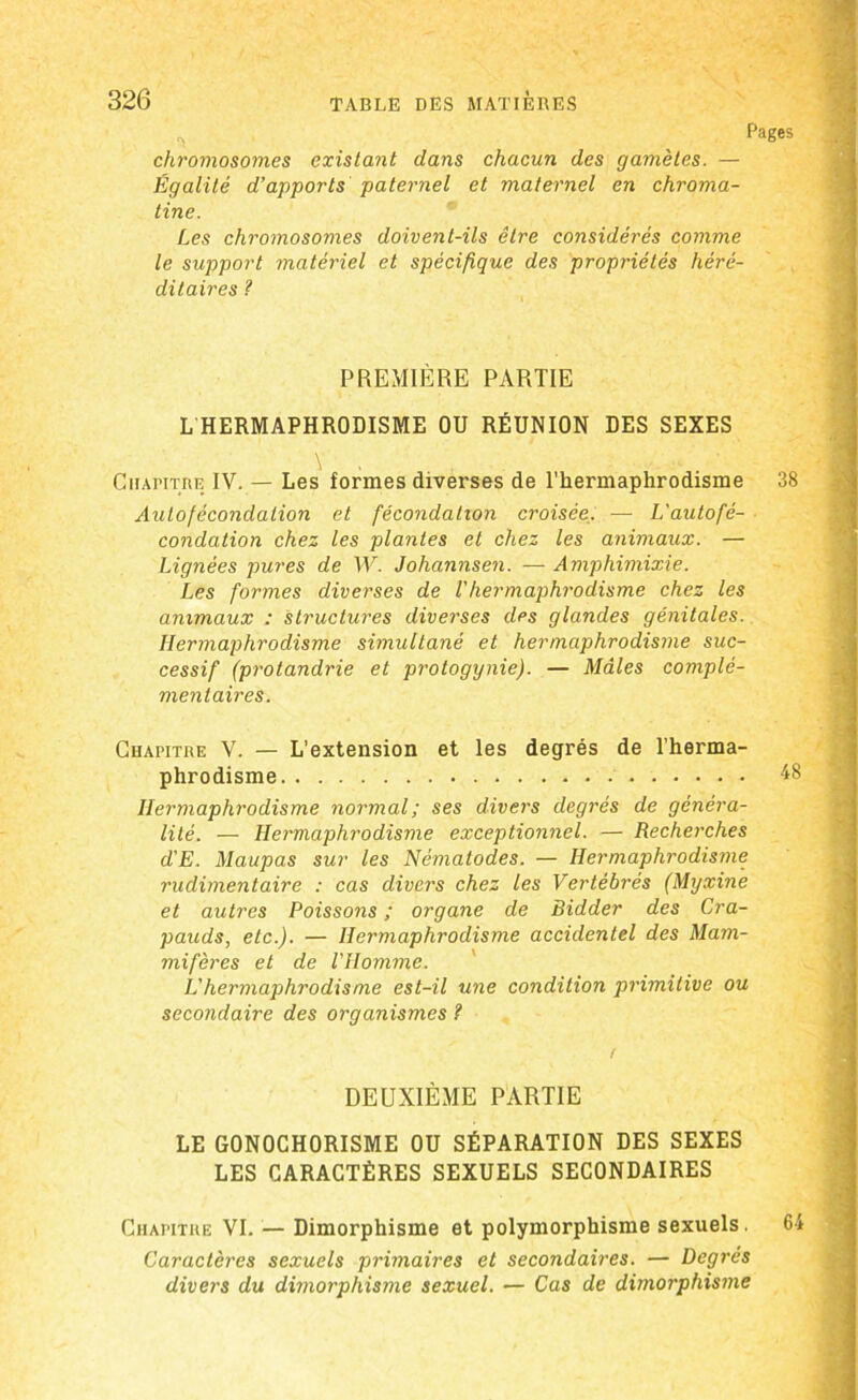 Pages chromosomes existant dans chacun des gamètes. — Égalité d’apports paternel et maternel en chroma- tine. Les chromosomes doivent-ils être considérés comme le support matériel et spécifique des propriétés héré- ditaires ? PREMIÈRE PARTIE L HERMAPHRODISME OU RÉUNION DES SEXES \ . ' Chapitre IV. — Les formes diverses de l’hermaphrodisme 38 Aulofècondation et fécondation croisée. — L'autofé- condation chez les plantes et chez les animaux. — Lignées pures de W. Johannsen. — Amphimixie. Les formes diverses de Vhermaphrodisme chez les animaux : structures diverses des glandes génitales. Hermaphrodisme simultané et hermaphrodisme suc- cessif (protandrie et protogynie). — Mâles complé- mentaires. Chapitre V. — L’extension et les degrés de l’herma- phrodisme 48 Hermaphrodisme normal; ses divers degrés de généra- lité. — Hermaphrodisme exceptionnel. — Recherches d'E. Maupas sur les Nématodes. — Hermaphrodisme rudimentaire : cas divers chez les Vertébrés (Myxine et autres Poissons ; organe de Bidder des Cra- pauds, etc.). — Hermaphrodisme accidentel des Mam- mifères et de l'Homme. L’hermaphrodisme est-il une condition primitive ou secondaire des organismes ? DEUXIÈME PARTIE LE GONOCHORISME OU SÉPARATION DES SEXES LES CARACTÈRES SEXUELS SECONDAIRES Chapitre VI. — Dimorphisme et polymorphisme sexuels. 64 Caractères sexuels primaires et secondaires. — Degrés divers du dimorphisme sexuel. — Cas de dimorphisme