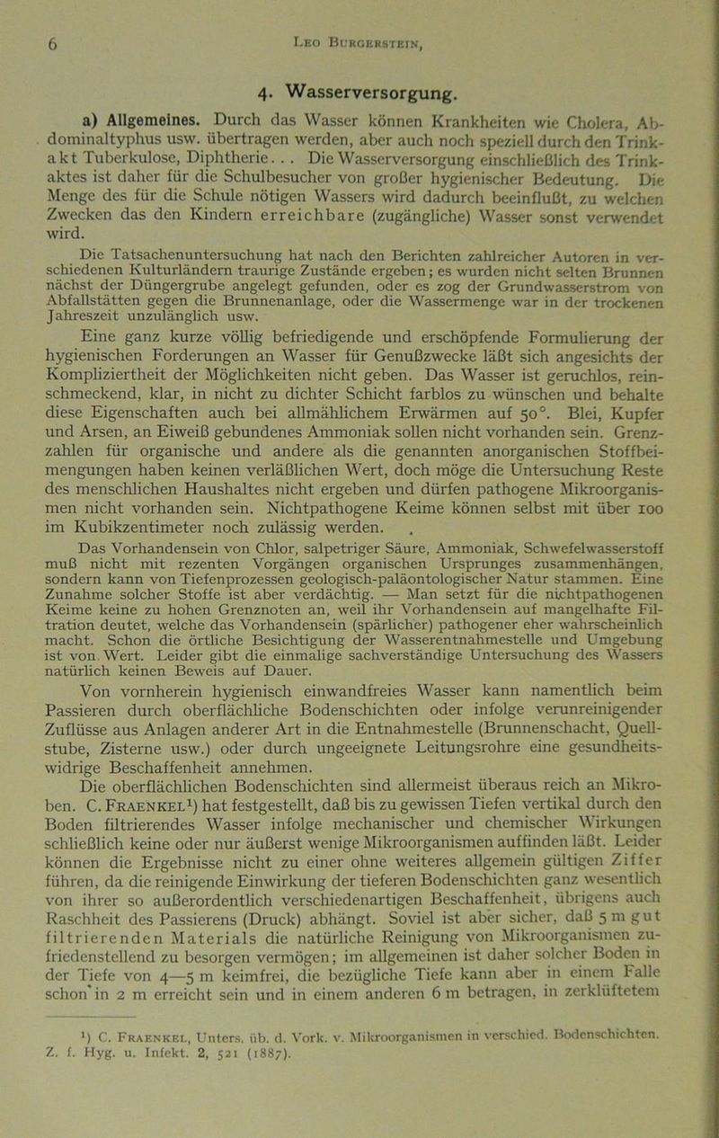 4. Wasserversorgung. a) Allgemeines. Durch das Wasser können Krankheiten wie Cholera, Ab- dominaltyphus usw. übertragen werden, aber auch noch speziell durch den Trink- akt Tuberkulose, Diphtherie. . . Die Wasserversorgung einschließlich des Trink- aktes ist daher für die Schulbesucher von großer hygienischer Bedeutung. Die Menge des für die Schule nötigen Wassers wird dadurch beeinflußt, zu welchen Zwecken das den Kindern erreichbare (zugängliche) Wasser sonst verwendet wird. Die Tatsachenuntersuchung hat nach den Berichten zahlreicher Autoren in ver- schiedenen Kulturländern traurige Zustände ergeben; es wurden nicht selten Brunnen nächst der Düngergrube angelegt gefunden, oder es zog der Grundwasserstrom von Abfallstätten gegen die Brunnenanlage, oder die Wassermenge war in der trockenen Jahreszeit unzulänglich usw. Eine ganz kurze völlig befriedigende und erschöpfende Formulierung der hygienischen Forderungen an Wasser für Genußzwecke läßt sich angesichts der Komphziertheit der Möglichkeiten nicht geben. Das Wasser ist geruchlos, rein- schmeckend, klar, in nicht zu dichter Schicht farblos zu wünschen und behalte diese Eigenschaften auch bei allmählichem Erwärmen auf 50°. Blei, Kupfer und Arsen, an Eiweiß gebundenes Ammoniak sollen nicht vorhanden sein. Grenz- zahlen für organische und andere als die genannten anorganischen Stoffbei- mengungen haben keinen verläßlichen Wert, doch möge die Untersuchung Reste des menschlichen Haushaltes nicht ergeben und dürfen pathogene Mikroorganis- men nicht vorhanden sein. Nichtpathogene Keime können selbst mit über 100 im Kubikzentimeter noch zulässig werden. Das Vorhandensein von Chlor, salpetriger Säure, Ammoniak, Schwefelwasserstoff muß nicht mit rezenten Vorgängen organischen Ursprunges Zusammenhängen, sondern kann von Tiefenprozessen geologisch-paläontologischer Natur stammen. Eine Zunahme solcher Stoffe ist aber verdächtig. — Man setzt für die nichtpathogenen Keime keine zu hohen Grenznoten an, weil ihr Vorhandensein auf mangelhafte FU- tration deutet, welche das Vorhandensein (spärlicher) pathogener eher w'ahrscheinlich macht. Schon die örtliche Besichtigung der Wasserentnahmestelle und Umgebung ist von Wert. Leider gibt die einmalige sachverständige Untersuchung des Wassers natürhch keinen Beweis auf Dauer. Von vornherein hygienisch einwandfreies Wasser kann namentlich beim Passieren durch oberflächhche Bodenschichten oder infolge verunreinigender Zuflüsse aus Anlagen anderer Art in die Entnahmestelle (Brunnenschacht, Quell- stube, Zisterne usw.) oder durch ungeeignete Leitungsrohre eine gesundheits- widrige Beschaffenheit annehmen. Die oberflächlichen Bodenschichten sind allermeist überaus reich an Mikro- ben. C. FraenkelI) hat festgestellt, daß bis zu gewissen Tiefen vertikal durch den Boden filtrierendes Wasser infolge mechanischer und chemischer M irkungen schließlich keine oder nur äußerst wenige Mikroorganismen auffinden läßt. Leider können die Ergebnisse nicht zu einer ohne weiteres allgemein gültigen Ziffer führen, da die reinigende Einwirkung der tieferen Bodenschichten ganz wesentlich von ihrer so außerordentlich verschiedenartigen Beschaffenheit, übrigens auch Raschheit des Passierens (Druck) abhängt. Soviel ist aber sicher, daß 5 m gut filtrierenden Materials die natürliche Reinigung von Mikroorganismen zu- friedenstellend zu besorgen vermögen; im allgemeinen ist daher solcher Boden in der Tiefe von 4—5 m keimfrei, die bezügliche Tiefe kann aber in einem Falle schon in 2 m erreicht sein und in einem anderen 6 m betragen, in zerklüftetem ) C. Fraenkee, Unters, üb. t1. Vork. v. Milcroorganismcn in verschied. lk>dcnschichten. Z. f. Hyg. u. Infekt. 2, 521 (1887).