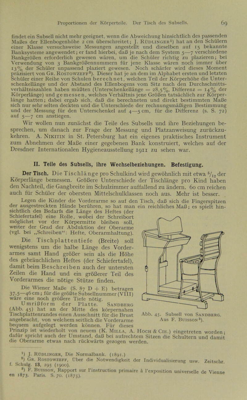 findet ein Subsell nicht mehr geeignet, wenn die Abweichung hinsichtlich des passenden Maßes der Ellenbogenhöhe 2 cm überschreitet; J. Rüdlinger*) hat an den Schülern einer Klasse versuchsweise Messungen angestellt und dieselben auf 15 bekannte Banksysteme angewendet; er fand hierbei, daß je nach dem System 5—7 verschiedene Bankgrößen erforderlich gewesen wären, um die Schüler richtig zu plazieren; bei Ver\vendung von 3 Bankgrößennummern für jene Klasse wären noch immer über 13% der Schüler unpassend plaziert gewesen. Noch schärfer wird dieses Moment räzisiert von Gr. Rostowzeff®). Dieser hat je an dem im Alphabet ersten und letzten chüler einer Reihe von Schulen berechnet, welchen Teil der Körperhöhe die Unter- schenkellänge und der Abstand des Ellenbogens vom Sitz nach den Durchschnitts- verhältniszahlen haben müßten (Unterschenkellänge = 28,5%, Differenz = 14% der Körperlänge) und gemessen, welches Verhältnis jene Größen tatsächlich zur Körper- länge hatten; dabei ergab sich, daß die berechneten und direkt bestimmten Maße sich nur sehr selten deckten und die Unterschiede der rechnungsmäßigen Bestimmung und der Messung für den Unterschenkel auf 4—5 cm, für die Differenz (s. S. 72) auf 5—7 cm anstiegen. Wir wollen nun zunächst die Teile des Subsells und ihre Beziehungen be- sprechen, um danach zur Frage der Messung und Platzanweisung zurückzu- kehren. A. Nikitin in St. Petersburg hat ein eigenes praktisches Instrument zum Abnehmen der Maße einer gegebenen Bank konstruiert, welches auf der Dresdner Internationalen HygieneaussteUung 1911 zu sehen war. II. Teile des Subsells, ihre Wechselbeziehungen. Befestigung. Der Tisch. Die Tischlänge pro Schulkind wird gewöhnlich mit etwa ®/i2 der Körperlänge bemessen. Größere Unterschiede der Tischlänge pro Kind haben den Nachteil, die Gangbreite im Schulzimmer auffallend zu ändern. 60 cm reichen auch für Schüler der obersten Mittelschulklassen noch aus. Mehr ist besser. Legen die Kinder die Vorderarme so auf den Tisch, daß sich die Fingerspitzen der ausgestreckten Hände berühren, so hat man ein reichliches Maß; es spielt hin- sichtheh des Bedarfs die Länge des Heftes (der Schiefertafel) eine Rolle, wobei der Schreibort möglichst vor der Körpermitte bleiben soll, weiter der Grad der Abduktion der Oberarme (vgl. bei ,,Schreiben“; Hefte, Oberarmhaltung). Die Tischplattentiefe (Breite) soll wenigstens um die halbe Länge des Vorder- armes samt Hand größer sein als die Höhe des gebräuchlichen Heftes (der Schiefertafel), damit beim Beschreiben auch der untersten Zeilen die Hand und ein größerer Teil des Vorderarmes die nötige Stütze finden. Die Wiener Maße (S. 87 D -}- E) betragen 37_-5—46cm; für die größte Subseilnummer (VIII) wäre eine noch größere Tiefe nötig. Umrißform der Platte. Sandberg (Abb. 45) hat an der Mitte des körpernahen Tischplattenrandes einen Ausschnitt für die Brust Abb. 45. Subsell von Sandberg. angebracht, von welchem seitlich die Vorderarme F. Buisson“). bequem aufgelegt werden können. Für dieses Prinzip ist wiederholt von neuem (K. Milla, A. Hoch & Cie.) eingetreten worden- dafür spricht auch der Umstand, daß bei aufrechtem Sitzen die Schultern und damit die Oberarme etwas nach rückwärts gezogen werden. ') J. Rüdlinger, Die Normalbank. (1891.) *) Gr. Rostowzeff, Über die Notwendigkeit der Individualisierung usw. Zeitsclu- f. Schulg. 13, 295 (1900). *) F. Buisson, Rapport sur l’instruction primairc d l’cxposition universelle de Vienne en 1873. Paris. S. 70. (1875).