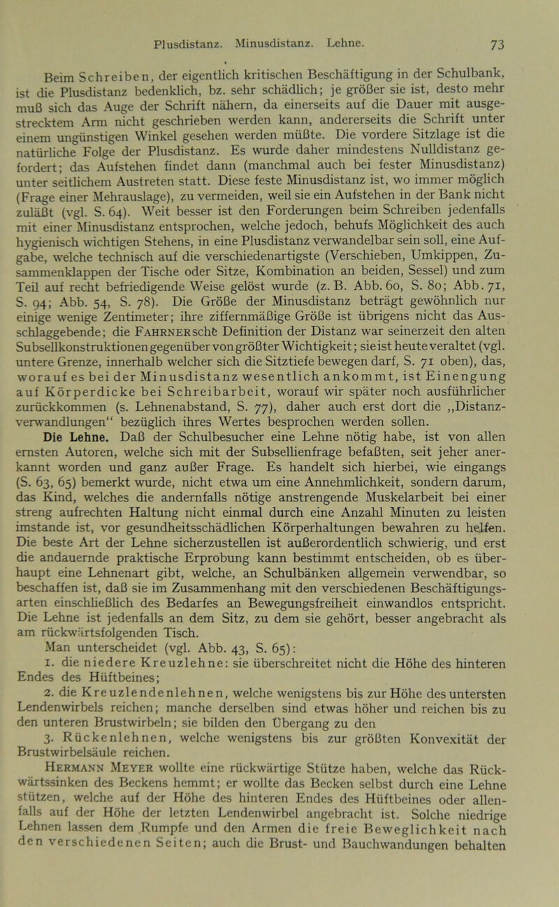 Beim Schreiben, der eigentlich kritischen Beschäftigung in der Schulbank, ist die Plusdistanz bedenklich, bz. sehr schädlich; je größer sie ist, desto mehr muß sich das Auge der Schrift nähern, da einerseits auf die Dauer mit ausge- strecktem Ann nicht geschrieben werden kann, andererseits die Schrift unter einem ungünstigen Winkel gesehen werden müßte. Die vordere Sitzlage ist die natürliche Folge der Plusdistanz. Es wurde daher mindestens Nulldistanz ge- fordert; das Aufstehen findet dann (manchmal auch bei fester Minusdistanz) unter seitlichem Austreten statt. Diese feste Minusdistanz ist, wo immer möglich (Frage einer Mehrauslage), zu vermeiden, weil sie ein Aufstehen in der Bank nicht zuläßt (vgl. S. 64). Weit besser ist den Forderungen beim Schreiben jedenfalls mit einer Minusdistanz entsprochen, welche jedoch, behufs Möglichkeit des auch hygienisch wichtigen Stehens, in eine Plusdistanz verwandelbar sein soll, eine Auf- gabe, welche technisch auf die verschiedenartigste (Verschieben, Umkippen, Zu- sammenklappen der Tische oder Sitze, Kombination an beiden, Sessel) und zum Teil auf recht befriedigende Weise gelöst wurde (z. B. Abb. 60, S. 80; Abb.71, S. 94; Abb. 54, S. 78). Die Größe der Minusdistanz beträgt gewöhnlich nur einige wenige Zentimeter; ihre ziffernmäßige Größe ist übrigens nicht das Aus- schlaggebende; die FAHRNERSchfe Definition der Distanz war seinerzeit den alten Subsellkonstrukti onen gegenüber von größter Wichtigkeit; sie ist heute veraltet (vgl. untere Grenze, innerhalb welcher sich die Sitztiefe bewegen darf, S. 71 oben), das, worauf es bei der Minusdistanz wesentlich ankommt, ist Einengung auf Körperdicke bei Schreibarbeit, worauf wir später noch ausführlicher zurückkommen (s. Lehnenabstand, S. 77), daher auch erst dort die ,,Distanz- verwandlungen“ bezüglich ihres Wertes besprochen werden sollen. Die Lehne. Daß der Schulbesucher eine Lehne nötig habe, ist von allen ernsten Autoren, welche sich mit der Subsellienfrage befaßten, seit jeher aner- kannt worden und ganz außer Frage. Es handelt sich hierbei, wie eingangs (S. 63, 65) bemerkt wurde, nicht etwa um eine Annehmlichkeit, sondern darum, das Kind, welches die andernfalls nötige anstrengende Muskelarbeit bei einer streng aufrechten Haltung nicht einmal durch eine Anzahl Minuten zu leisten imstande ist, vor gesundheitsschädlichen Körperhaltungen bewahren zu helfen. Die beste Art der Lehne sicherzusteUen ist außerordentlich schwierig, und erst die andauernde praktische Erprobung kann bestimmt entscheiden, ob es über- haupt eine Lehnenart gibt, welche, an Schulbänken allgemein verwendbar, so beschaffen ist, daß sie im Zusammenhang mit den verschiedenen Beschäftigungs- arten einschließlich des Bedarfes an Bewegungsfreiheit einwandlos entspricht. Die Lehne ist jedenfalls an dem Sitz, zu dem sie gehört, besser angebracht als am rückwärtsfolgenden Tisch. .Man unterscheidet (vgl. Abb. 43, S. 65): 1. die niedere Kreuzlehne: sie überschreitet nicht die Höhe des hinteren Endes des Hüftbeines; 2. die Kreuzlendenlehnen, welche wenigstens bis zur Höhe des untersten Lendenwirbels reichen; manche derselben sind etwas höher und reichen bis zu den unteren Brustwirbeln; sie bilden den Übergang zu den 3. Rückenlehnen, welche wenigstens bis zur größten Konvexität der Brustwirbelsäule reichen. Herman.v Meyer wollte eine rückwärtige Stütze haben, welche das Rück- wärtssinken des Beckens hemmt; er wollte das Becken selbst durch eine Lehne stützen, welche auf der Höhe des hinteren Endes des Hüftbeines oder allen- falls auf der Höhe der letzten Lendenwirbel angebracht ist. Solche niedrige Lehnen lassen dem Rumpfe und den Armen die freie Beweglichkeit nach den verschiedenen Seiten; auch die Brust- und Bauchwandungen behalten