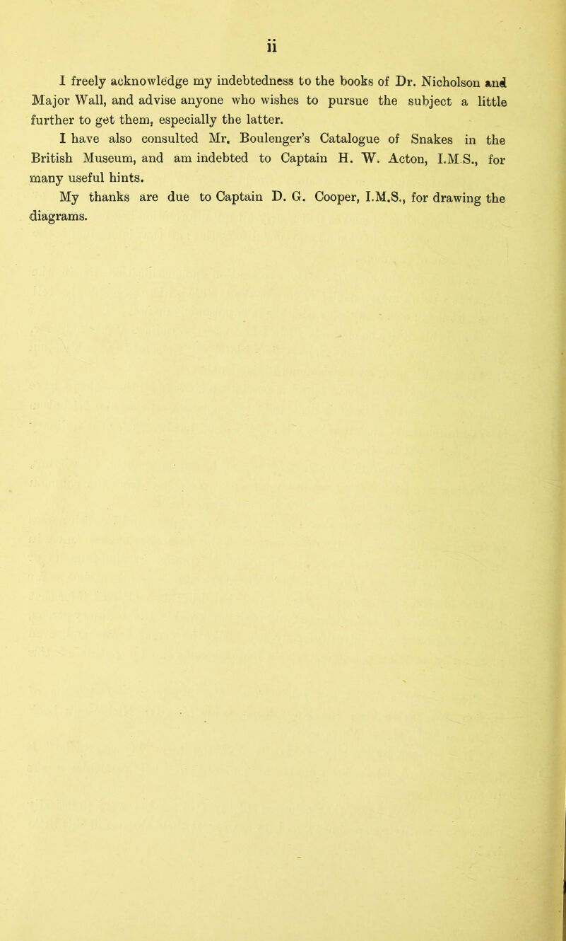 11 I freely acknowledge my indebtedness to the books of Dr. Nicholson and Major Wall, and advise anyone who wishes to pursue the subject a little further to get them, especially the latter. I have also consulted Mr. Boulenger’s Catalogue of Snakes in the British Museum, and am indebted to Captain H. W. Acton, I.M.S., for many useful hints. My thanks are due to Captain D. G. Cooper, I.M.S., for drawing the diagrams.