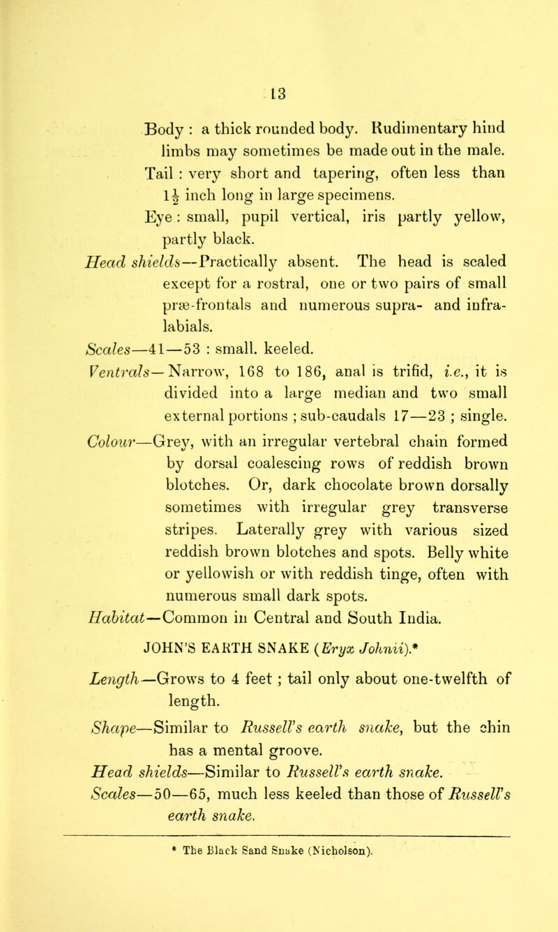 Body : a thick rounded body. Rudimentary hind limbs may sometimes be made out in the male. Tail : very short and tapering, often less than 1^ inch long in large specimens. Eye: small, pupil vertical, iris partly yellow, partly black. Head shields—Practical^ absent. The head is scaled except for a rostral, one or two pairs of small prse-frontals and numerous supra- and infra- labials. Scales—41—53 : small, keeled. Ventrals— Narrow, 168 to 186, anal is trifid, i.e., it is divided into a large median and two small external portions ; sub-caudals 17—23 ; single. Colour—Grey, with an irregular vertebral chain formed by dorsal coalescing rows of reddish brown blotches. Or, dark chocolate brown dorsally sometimes with irregular grey transverse stripes. Laterally grey with various sized reddish brown blotches and spots. Belly white or yellowish or with reddish tinge, often with numerous small dark spots. Habitat—Common in Central and South India. JOHN’S EARTH SNAKE (Eryx Johnii)* Length—Grows to 4 feet; tail only about one-twelfth of length. Shape—Similar to RusselVs earth snake, but the chin has a mental groove. Head shields—Similar to RusselVs earth snake. Scales—50—65, much less keeled than those of RusselVs earth snake. * The Black Sand Snake (Nicholson).