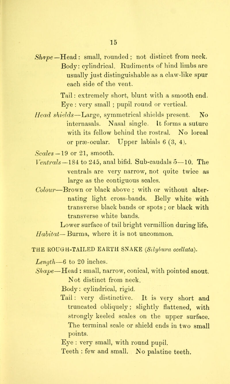 Shape— Head: small, rounded; not distinct from neck. Body: cylindrical. Rudiments of hind limbs are usually just distinguishable as a claw-like spur each side of the vent. Tail: extremely short, blunt with a smooth end. Eye : very small ; pupil round or vertical. Head shields—Large, symmetrical shields present. No internasals. Nasal single. It forms a suture with its fellow behind the rostral. No loreal or prse-ocular. Upper labials 6 (3, 4). Scales —19 or 21, smooth. Ventrals —184 to 245, anal bifid. Sub-caudals 5—10. The ventrals are very narrow, not quite twice as large as the contiguous scales. Colour—Brown or black above ; with or without alter- nating light cross-bands. Belly white with transverse black bands or spots; or black with transverse white bands. Lower surface of tail bright vermillion during life. Habitat— Burma, where it is not uncommon. THE ROUGH-TAILED EARTH SNAKE (Silybura ocellata). Length—6 to 20 inches. Shape—Head : small, narrow, conical, with pointed snout. Not distinct from neck. Body: cylindrical, rigid. Tail: very distinctive. It is very short and truncated obliquely; slightly flattened, with strongly keeled scales on the upper surface. The terminal scale or shield ends in two small points. Eye : very small, with round pupil. Teeth : few and small. No palatine teeth.