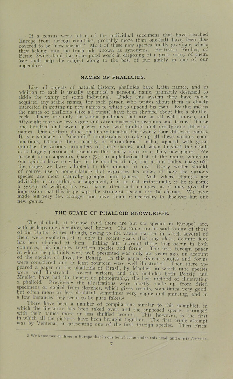 If a census were taken of the individual specimens that have reached Europe from foreign countries, probably more than one-half have been dis- covered to be “new species.” Most of these new species finally gravitate where they belong, into the trash pile known as synonyms. Professor Fischer, of Berne, Switzerland, has done good work in disposing of a great many of them. We shall help the subject along to the best of our ability in one of our appendices. NAMES OF PHALLOIDS. Like all objects of natural history, phalloids have Latin names, and in addition to each is usually appended a personal name, primarily designed to tickle the vanity of some individual. Under this system they have never acquired any stable names, for each person who writes about them is chiefly interested in getting up new names to which to append his own. By this means the names of phalloids (like all fungi) have been shuffled about like a shuttle- cock. There are only forty-nine phalloids that are at all well known, and fifty-eight more or less vague and often inaccurate accounts and forms. These one hundred and seven species have two hundred and ninety-nine different names. One of them alone. Phallus indusiatus, has twenty-four different names. It is customary in “scientific” monographs to rake up all these various com- binations, tabulate them, usually in chronological order, append with great minutiae the various promoters of these names, and when finished the result is so largely personal it resembles the society notes in a daily newspaper. We present in an appendix (page 77) an alphabetical list of the names which in our opinion have no value, to the number of 192, and in our Index (page 96) the names we have adopted, to the number of 107. Every writer should, of course, use a nomenclature that expresses his views of how the various species are most naturally grouped into genera. And, where changes are advisable in an author’s arrangement, it is at best unfortunate, if he is using a system of writing his own name after such changes, as it may give the impression that this is perhaps the strongest reason for the change. We have made but very few changes and have found it necessary to discover but one new genus. THE STATE OF PHAELOID KNOWLEDGE. The phalloids of Europe (and there are but six species in Europe) are, with perhaps one exception, well known. The same can be said to-day of those of the United States, though, owing to the vague manner in which several of them were exploited, it is only in recent years that - any clear, definite idea has. been obtained of them. Taking into account those that occur in both countries, this includes fourteen species and forms. The first foreign papa- in which the phalloids were well presented was only ten years ago, an account of the species of Java, by Penzig. In this paper sixteen species and forms were considered, and at least fourteen were well illustrated. Then there ap- peal ed a paper on the phalloids of Brazil, by Moeller, in which nine species were well illustrated. Recent writers, and this includes both Penzig and MoeHer, have had the benefit of photography, the best method of illustrating a phalloid. Previously the illustrations were mostly made up from dried specimens or copied from sketches, which gives results, sometimes very good, but often more or less doubtful, sometimes very vague and amusing, and in a few instances they seem to be pure fakes.2 There have been a number of compilations similar to this pamphlet, in which the literature has been raked over, and the supposed species arranged wnh their names more or less shuffled around. This, however is the first in which all the pictures have been brought together. The first crude attempt was by Ventenat, in presenting one of the first foreign species. Then Fries’ 2 Wc know two or three in Europe that in our belief come Under this head, and one in America.