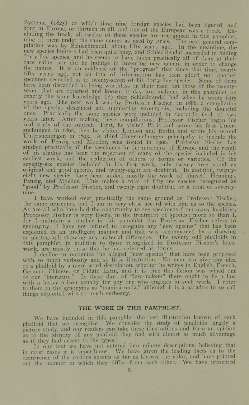 Systema (1823) at which time nine foreign species had been figured and ^ Europe, 01 thirteen in all, and one of the European was a freak. Ex- cluuing the freak, all twelve of these species are recognized in this pamphlet, nine of them under the same names as used by Fries. The next general com- pilation was by Schlechtendal, about fifty years ago. In the meantime, the new species hunters had been quite busy, and Schlechtendal succeeded in finding forty-five species, and he seems to have taken practically all of them at their face value, nor did he indulge in inventing new genera in order to change the names. It is an evidence of the “progress” that since that time, nearly fifty years ago, not an iota of information has been added nor another specimen recorded as to twenty-seven of his forty-five species. Some of them have been discarded as being worthless on their face, but those of the twenty- seven that are retained and known to-day arc included in this pamphlet on exactly the same knowledge (?) that Schlechtendal had when he wrote fifty years ago. The next work was by Professor Fischer, in 1886, a compilation of the species described and numbering seventy-six, including the doubtful ones. Practically the same species were included in Saccardo (vol. 7) two years later. After making these compilations, Professor Fischer began his real study of the subject. First, he visited Paris and wrote his first Unter- suchungen in 1890, then he visited London and Berlin and wrote his second Untersuchungen in 1893. A third Untersuchungen, principally to include the work of Penzig and Moeller, was issued in 1900. Professor Fischer has studied practically all the specimens in the museums of Europe and the result of his studies has been the rejection of many of the species included in his earliest work, and the reduction of others to forms or varieties. Of the seventy-six species included in his first work, only twenty-three stand as original and good species, and twenty-eight are doubtful. In addition, twenty- eight new species have been added, mostly the work of himself, Hennings, Penzig, and Moeller. This makes a total of fifty-one species, recognized as “good” by Professor Fischer, and twenty-eight doubtful, or a total of seventy- nine. I have worked over practically the same ground as Professor Fischer, the same museums, and I am in very close accord with him as to the species. As are all who have had the opportunity to see specimens from many localities, Professor Fischer is very liberal in the treatment of species; more so than I, for I maintain a number in this pamphlet that Professor Fischer refers to synonymy. I have not refused to recognize any “new species” that has been exploited in an intelligent manner and that was accompanied by a drawing or photograph showing any material difference. The twenty odd phalloids in this pamphlet, in addition to those recognized in Professor Fischer’s latest work, are mostly those that he has referred as forms. I decline to recognize the alleged “new species” that have been proposed with so much verbosity and so little illustration. No man can give any idea of a phalloid by a mere word description, whether he writes in English, French, German, Chinese, or Pidgin Latin, and it is time this fiction was wiped out of our “literature.” In these days of “law-makers” there ought to be a law with a heavy prison penalty for any one who engages in such work. I refer to them in the synonyms as “nomina nuda,” although it is a paradox to so call things exploited with so much verbosity. THE WORK IN THIS PAMPHLET. We have included in this pamphlet the best illustration known of each phalloid that we recognize. We consider the study of phalloids largely a picture study, and our readers can take these illustrations and form an opinion as to the identity of any phalloid they find with almost as much advantage as if they had access to the types. In our text we have not entered into minute descriptions, believing that in most cases it is superfluous. We have given the leading facts as to the occurrence of the various species as far as known, the color, and have pointed out the manner in which they differ from each other. We have presented