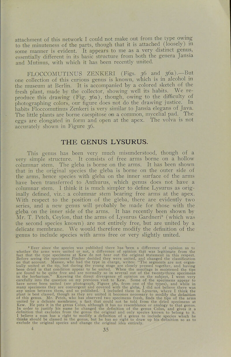attachment of this network I could not make out from the type owing to the minuteness of the parts, though that it is attached (loosely) in some manner is evident. It appears to me as a very distinct genus, essentially different in its basic structure from both the genera Jansia and Mutinus, with which it has been recently united. FLOCCOMUTINUS ZENKERI (Figs. 36 and. 36a).—But one collection of this curious genus is known, which is in alcohol in the museum at Berlin. It is accompanied by a colored sketch of the fresh plant, made by the collector, showing well its habits. We re- produce this drawing (Fig. 36a), though, owing to the difficulty of photographing colors, our figure does not do the drawing justice. Tn habits Floccomutinus Zenkeri is very similar to Jansia elegans of Java. The little plants are borne caespitose on a common, mycelial pad.. The eggs are elongated in form and open at the apex. The volva is not accurately shown in Figure 36. THE GENUS LYSURUS. This genus has been very much misunderstood, though of a very simple structure. It consists of free arms borne on a hollow columnar stem. The gleba is borne on the arms. It has been shown that in the original species the gleba is borne on the outer side of the arms, hence species with gleba on the inner surface of the arms have been transferred to Anthurus, which genus does not have a columnar stem. I think it is much simpler to define Lysurus as orig- inally defined, viz.: a columnar stem bearing free arms at the apex. With respect to the position of the gleba, there are evidently two series, and a new genus will probably be made for those with the gleba on the inner side of the arms. It has recently been shown by Mr. T. Petch, Ceylon, that the arms of Lysurus Gardneri9 (which was the second species known) are not entirely free, but are united by a delicate membrane. We would therefore modify the definition of the genus to include species with arms free or very slightly united. 9 Ever since the species was published there has 'been a difference of opinion as to whether the arms were united or not, a difference of opinion that was legitimate from the fact that the type specimens at Kcw do not bear out the original Statement in this respect. Before seeing the specimens Fischer decided they were united, and changed the classification on that account. Massee, who had the type in charge, writes: “The segments are not organ- ically united at the tip, but during the young stage are closely pressed together, and having been dried in that condition appear to be united. When the mucilage is moistened the tips are found to be cjuite free and are normally so in several out of the twenty-three specimens in the herbarium.” Knowing the direct divergence of opinion on the subject, I went very carefully into the question on my previous visit to Kcw. Some of the specimens appear to have never been united (see photograph, Figure 38a, from one of the types), and while in many specimens they are convergent and covered with the gleba, I did not believe there was any union between them, and so published. I included them in Lysurus, where I think the plant is best classed, though as they arc united it becomes necessary to modify the definition of this genus. Mr. Petch, who lias observed two specimens fresh, finds the tips of the arms united by a delicate membrane, a fact that could not be told from the dried specimens at Kew. lie puts it in the genus Coins, although it has no resemblance or analogy to that genus. In order to justify his name lie changed tile definition of the genus Colus, and gives it a definition that excludes from the genus the original and only species known to belong to it. 1 believe a man has a right to modify a definition of a genus to include species which lie thinks should be classed in the genus, but he has no right to draw up his definition so as to exclude the original species and change the original idea entirely.