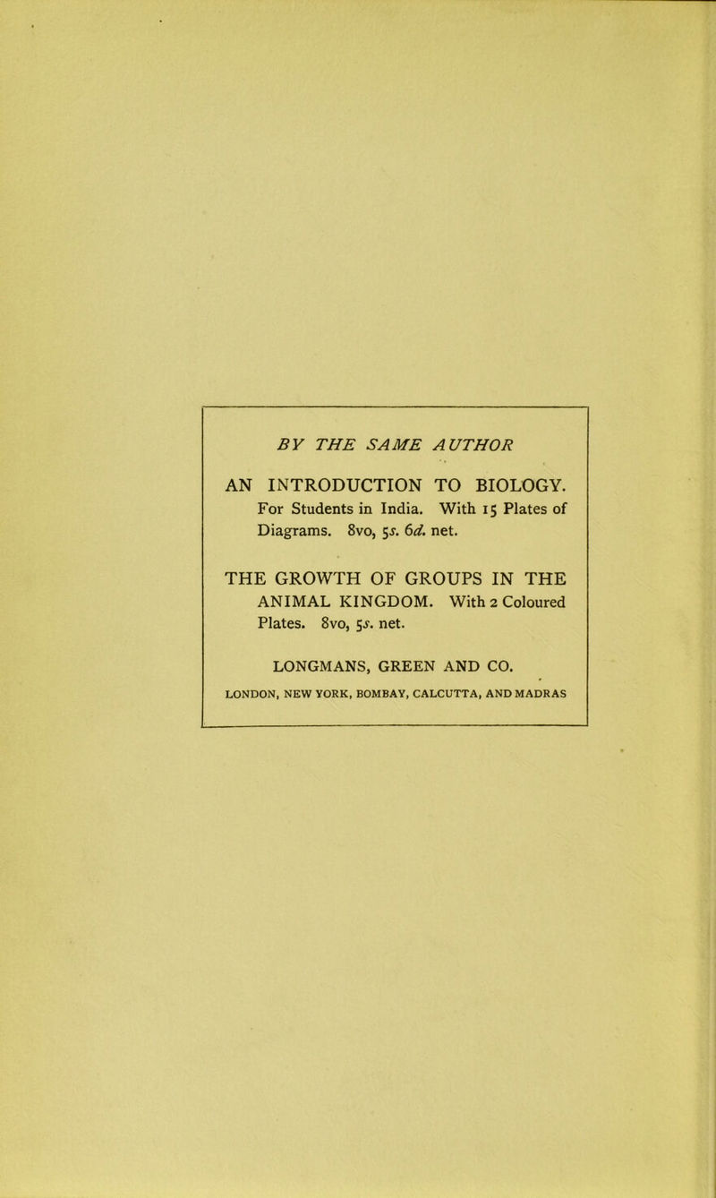 BY THE SAME AUTHOR AN INTRODUCTION TO BIOLOGY. For Students in India. With 15 Plates of Diagrams. 8vo, 5^. 6d. net. THE GROWTH OF GROUPS IN THE ANIMAL KINGDOM. With 2 Coloured Plates. 8vo, $s. net. LONGMANS, GREEN AND CO. LONDON, NEW YORK, BOMBAY, CALCUTTA, AND MADRAS