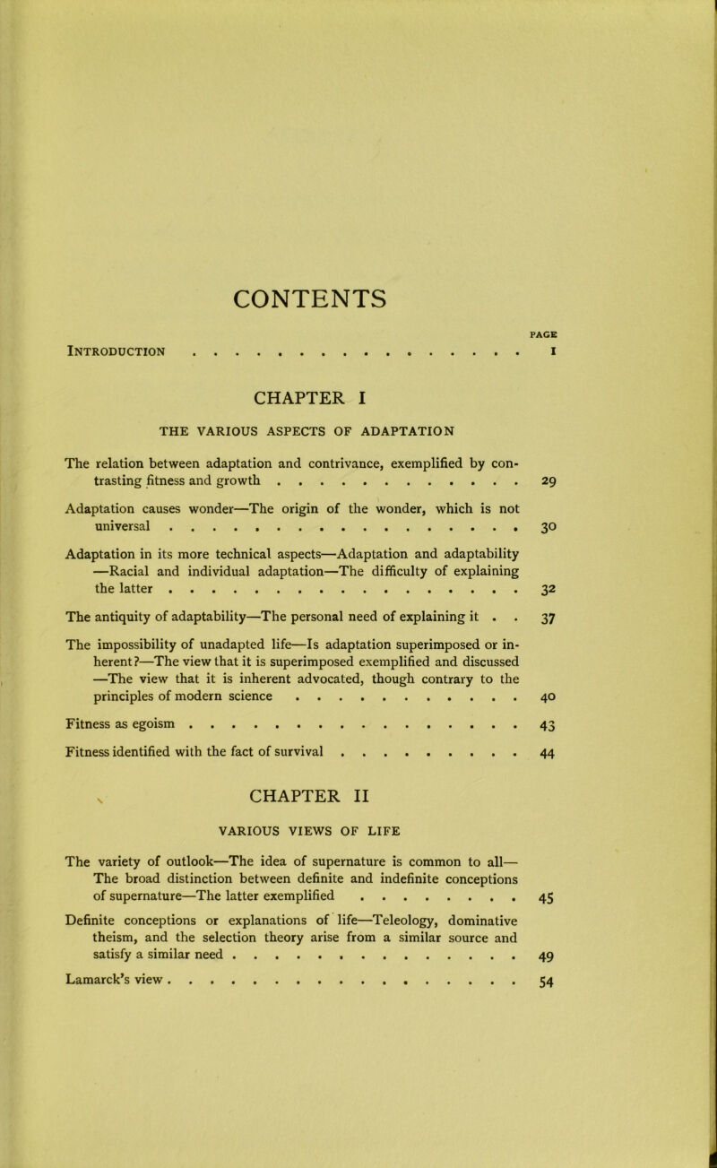 CONTENTS PAGE Introduction . i CHAPTER I THE VARIOUS ASPECTS OF ADAPTATION The relation between adaptation and contrivance, exemplified by con- trasting fitness and growth 29 Adaptation causes wonder—The origin of the wonder, which is not universal 30 Adaptation in its more technical aspects—Adaptation and adaptability —Racial and individual adaptation—The difficulty of explaining the latter 32 The antiquity of adaptability—The personal need of explaining it . 37 The impossibility of unadapted life—Is adaptation superimposed or in- herent?—The view that it is superimposed exemplified and discussed —The view that it is inherent advocated, though contrary to the principles of modern science 40 Fitness as egoism 43 Fitness identified with the fact of survival 44 v CHAPTER II VARIOUS VIEWS OF LIFE The variety of outlook—The idea of supernature is common to all— The broad distinction between definite and indefinite conceptions of supernature—The latter exemplified 45 Definite conceptions or explanations of life—Teleology, dominative theism, and the selection theory arise from a similar source and satisfy a similar need 49 Lamarck’s view 54