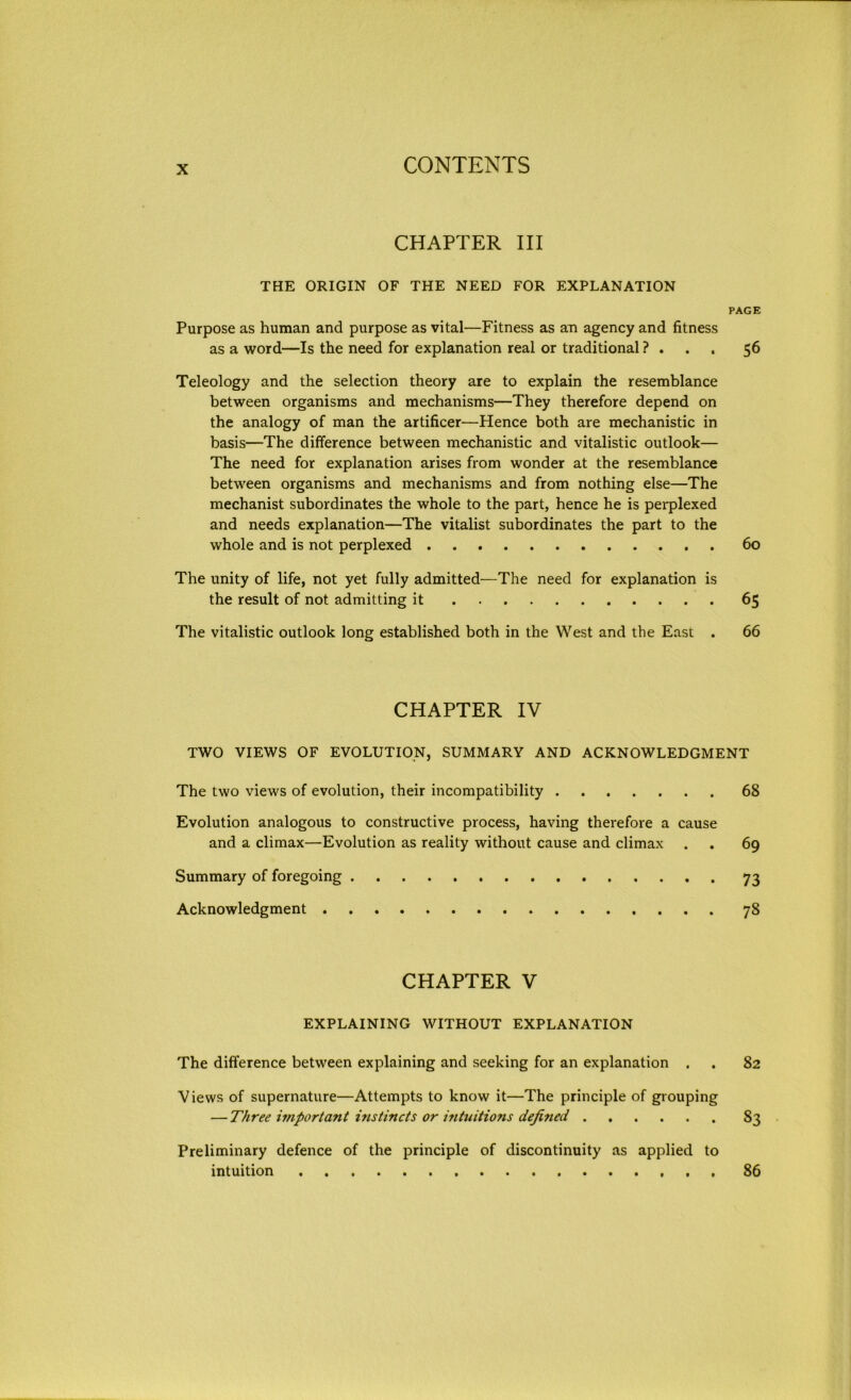 CHAPTER III THE ORIGIN OF THE NEED FOR EXPLANATION PAGE Purpose as human and purpose as vital—Fitness as an agency and fitness as a word—Is the need for explanation real or traditional ? . 56 Teleology and the selection theory are to explain the resemblance between organisms and mechanisms—They therefore depend on the analogy of man the artificer—Hence both are mechanistic in basis—The difference between mechanistic and vitalistic outlook— The need for explanation arises from wonder at the resemblance between organisms and mechanisms and from nothing else—The mechanist subordinates the whole to the part, hence he is perplexed and needs explanation—The vitalist subordinates the part to the whole and is not perplexed 60 The unity of life, not yet fully admitted—The need for explanation is the result of not admitting it 65 The vitalistic outlook long established both in the West and the East . 66 CHAPTER IV TWO VIEWS OF EVOLUTION, SUMMARY AND ACKNOWLEDGMENT The two views of evolution, their incompatibility 68 Evolution analogous to constructive process, having therefore a cause and a climax—Evolution as reality without cause and climax . . 69 Summary of foregoing 73 Acknowledgment 78 CHAPTER V EXPLAINING WITHOUT EXPLANATION The difference between explaining and seeking for an explanation . . 82 Views of supernature—Attempts to know it—The principle of grouping — Three importa?it instincts or intuitions defined 83 Preliminary defence of the principle of discontinuity as applied to intuition 86