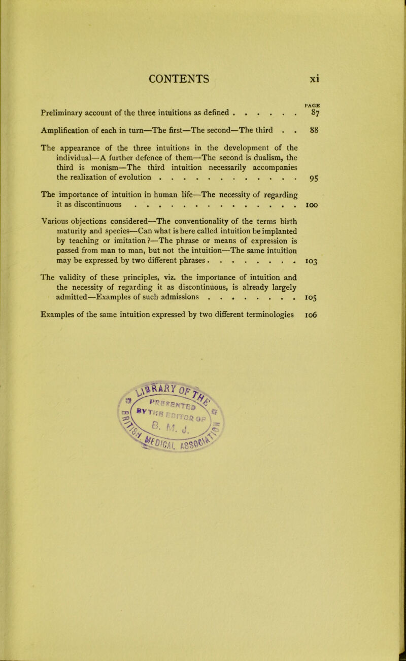 I CONTENTS xi PAGE Preliminary account of the three intuitions as defined 87 Amplification of each in turn—The first—The second—The third . . 88 The appearance of the three intuitions in the development of the individual—A further defence of them—The second is dualism, the third is monism—The third intuition necessarily accompanies the realization of evolution 95 The importance of intuition in human life—The necessity of regarding it as discontinuous loo Various objections considered—The conventionality of the terms birth maturity and species—Can what is here called intuition be implanted by teaching or imitation?—The phrase or means of expression is passed from man to man, but not the intuition—The same intuition may be expressed by two different phrases *103 The validity of these principles, viz. the importance of intuition and the necessity of regarding it as discontinuous, is already largely admitted—Examples of such admissions 105 Examples of the same intuition expressed by two different terminologies 106