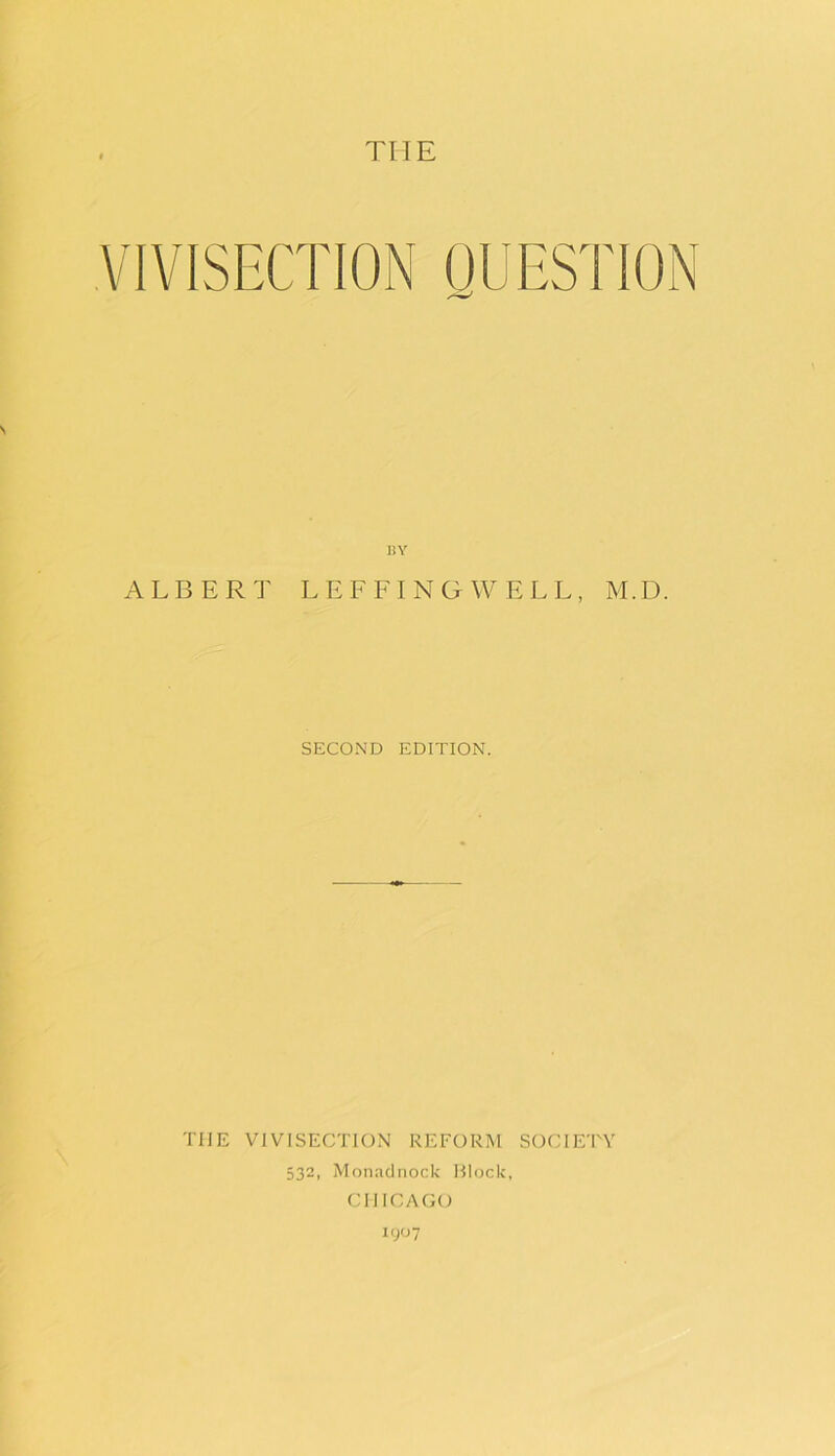 THE VIVISECTION QUESTION BY ALBERT LEFFINGWELL, M.D. SECOND EDITION. THE VIVISECTION REFORM SOCIETY 532, Monacinock Block, CHICAGO I (JO 7