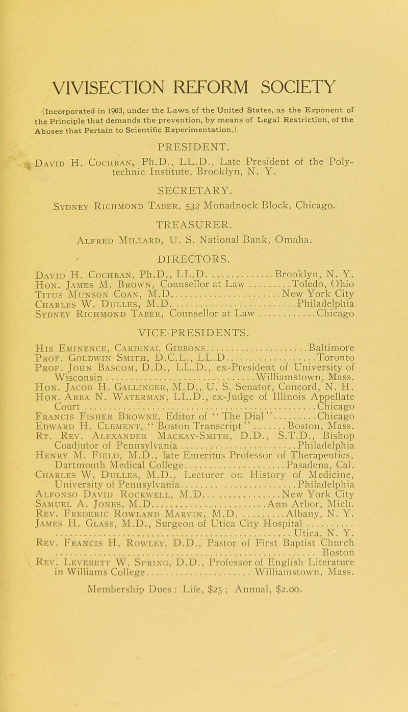 VIVISECTION REFORM SOCIETY (Incorporated in 1903, under the Laws of the United States, as the Exponent of the Principle that demands the prevention, by means of Legal Restriction, of the Abuses that Pertain to Scientific Experimentation.) PRESIDENT. David H. Cochran, Ph.D., LL.D., Late President of the Poly- technic Institute, Brooklyn, N. Y. SECRETARY. Sydney Richmond Taber, 532 Monadnock Block, Chicago. TREASURER. Alfred Millard, U. S. National Bank, Omaha. ' DIRECTORS. David H. Cochran, Ph.D., LL.D Hon. James M. Brown, Counsellor at Law .. Titus Munson Coan, M.D Charles W. Dulles, M.D Sydney Richmond Taber, Counsellor at Law VICE-PRESIDENTS. His Eminence, C.ardinal Gibbons Baltimore Prof. Goldwin Smith, D.C.L., LL.D Toronto Prof. John Bascom, D.D., LL.D., ex-President of University of Wisconsin Williamstown, Mass. Hon. Jacob PL Gallinger, M.D., U. S. Senator, Concord, N. H. Hon. Area N. Waterman, LL.D., ex-Judge of Illinois Appellate Court Chicago Francis Fisher Browne, Editor of “The Dial” Chicago Edward H. Clement, “ Boston Transcript” Boston, Mass. Rt. Rev. Alexander Mackay-Smith, D.D., S.T.D., Bishop Coadjutor of Pennsylvania Philadelphia Henry M. Field, M.D., late Emeritus Professor of Therapeutics, Dartmouth Medical College Pasadena, Cal. Charles W. Dulles, M.D., Lecturer on History of Medicine, University of Pennsylvania Philadelphia Alfonso David Rockwell, M.D New York City Samuel A. Jones, M.D Ann Arbor, Mich. Rev. Frederic Rowland Marvin, M.D Albany, N. Y. Ja.mes H. Glass, M.D., Surgeon of Utica City Hospital Utica, N. Y. Rev. Francis H. Rowley, D.D., Pastor of First Baptist Church , Boston Rev. Leverett W. Si’Ring, D.D., Professor of English Literature in Williams College Williamstown, Mass. Membership Dues : Life, $25 ; Annual, $2.00. Brooklyn, N. Y. ... .Toledo, Ohio .. New York City Philadelphia Chicago