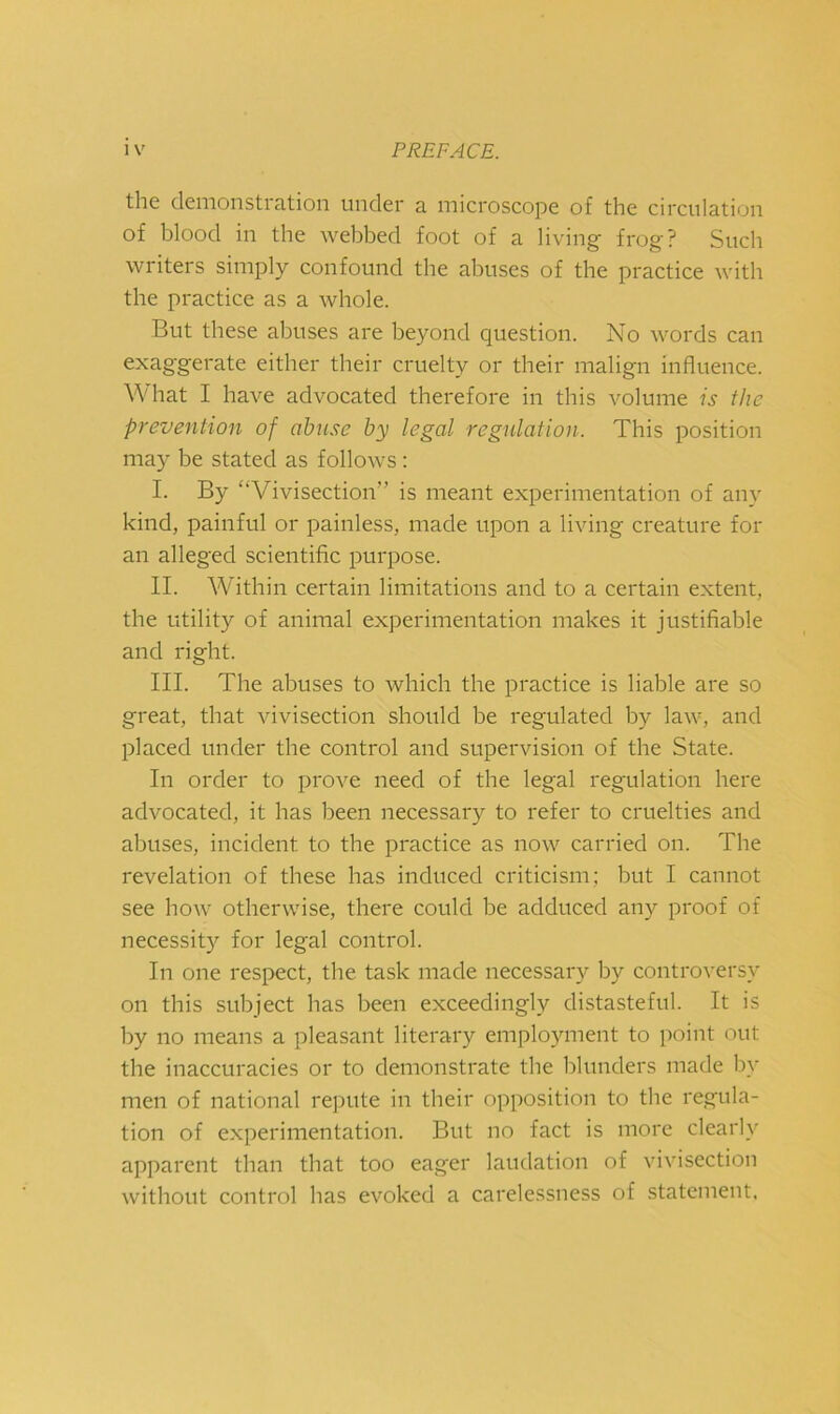 i V the demonstration under a microscope of the circulation of blood in the webbed foot of a living- frog? Sucb writers simply confound the abuses of the practice with the practice as a whole. But these abuses are beyond question. No words can exag'gerate either their cruelty or their malign influence. W'hat I have advocated therefore in this volume is the prevention of abuse by legal regulation. This position may be stated as follows: I. By “Vivisection” is meant experimentation of any kind, painful or painless, made upon a living creature for an alleged scientific purpose. II. Within certain limitations and to a certain extent, the utility of animal experimentation makes it justifiable and right. III. The abuses to which the practice is liable are so great, that vivisection should be regulated by law, and placed under tbe control and supervision of the State. In order to prove need of the legal regulation here advocated, it has been necessary to refer to cruelties and abuses, incident to tbe practice as now carried on. Tbe revelation of these has induced criticism; but I cannot see how otherwise, there could be adduced any proof of necessity for legal control. In one respect, the task made necessary by controversy on this subject has been exceedingly distasteful. It is by no means a pleasant literary employment to point out the inaccuracies or to demonstrate the blunders made liy men of national repute in their opposition to the regula- tion of experimentation. But no fact is more clearl}' apparent than that too eager laudation of vivisection without control has evoked a carelessness of statement.