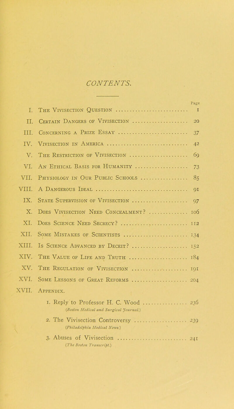 CONTENTS. I’age I. The Vivisection Question i II. Certain Dangers of Vivisection 20 III. Concerning a Prize Essay 37 IV. Vivisection in America 42 V. The Restriction of Vivisection 69 VI. An Ethical Basis for Humanity 73 VII. Physiology in Our Public Schools 85 VIII. A Dangerous Ideal 91 IX. State Supervision of Vivisection 97 X. Does Vivisection Need Concealment? 106 / XI. Does Science Need Secrecy? 112 XII. Some Mistakes of Scientists 134 XIII. Is Science Advanced by Deceit? 152 XIV. The Value of Life and Truth 184 XV. The Regulation of Vivisection 191 XVI. Some Lessons of Great Reforms 204 XVII. Appendix. 1. Reply to Professor H. C. Wood 236 Medical and Surgical Journal.) 2. The Vivisection Controversy 239 {Philadelphia Medical NewtPi 3. Abuses of Vivisection 241 {The Boston Transcript.)