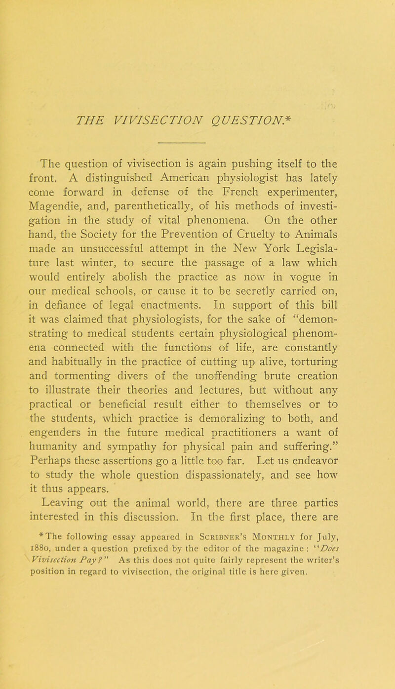 THE VIVISECTION QUESTION* The question of vivisection is again pushing itself to the front. A distinguished American physiologist has lately come forward in defense of the French experimenter, Magendie, and, parenthetically, of his methods of investi- gation in the study of vital phenomena. On the other hand, the Society for the Prevention of Cruelty to Animals made an unsuccessful attempt in the New York Legisla- ture last winter, to secure the passage of a law which would entirely abolish the practice as now in vogue in our medical schools, or cause it to be secretly carried on, in defiance of legal enactments. In support of this bill it was claimed that physiologists, for the sake of “demon- strating to medical students certain physiological phenom- ena connected with the functions of life, are constantly and habitually in the practice of cutting up alive, torturing and tormenting divers of the unoffending brute creation to illustrate their theories and lectures, but without any practical or beneficial result either to themselves or to the students, which practice is demoralizing to both, and engenders in the future medical practitioners a want of humanity and sympathy for physical pain and suffering.” Perhaps these assertions go a little too far. Let us endeavor to study the whole question dispassionately, and see how it thus appears. Leaving out the animal world, there are three parties interested in this discussion. In the first place, there are *The following essay appeared in Scridner’s Monthly for July, 1880, under a question prefixed by the editor of the magazine : '’'Docs Vivisection Pay?” As this docs not quite fairly represent the writer’s position in regard to vivisection, the original title is here given.