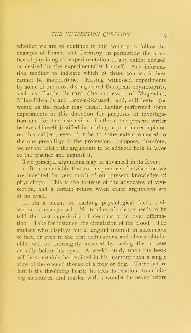 whether we are to continue in this country to follow the example of France and Germany, in permitting the prac- tice of physiological experimentation to any extent devised or desired by the experimentalist himself. Any informa- tion tending to indicate which of these courses is best cannot be inopportune. Flaving witnessed experiments by some of the most distinguished European physiologists, such as Claude Bernard (the successor of Magendie), Milne-Edwards and Brown-Sequard; and, still better (or worse, as the reader may think), having performed some experiments in this direction for purposes of investiga- tion and for the instruction of others, the present writer believes himself justified in holding a pronounced opinion on this subject, even if it be to some extent opposed to the one prevailing in the profession. Suppose, therefore, we review briefly the arguments to be adduced both in favor of the practice and against it. Two principal arguments may be advanced in its favor: I. It is undeniable that to the practice of vivisection we are indebted for very much of our present knowledge of physiology. This is the fortress of the advocates of vivi- section, and a certain refuge when other arguments are of no avail. II. As a means of teaching physiological facts, vivi- section is unsurpassed. No teacher of science needs to be told the vast superiority of demonstration over affirma- tion. Take for instance, the circulation of the blood. The student who displays but a languid interest in statements of fact, or even in the best delineations and charts obtain- able, will be thoroughly aroused by seeing the process actually before his eyes. A week’s study upon the book will less certainly be retained in his memory than a single view of the opened thorax of a frog or dog. There before him is the throbbing heart; he sees its relations to adjoin- ing structures, and marks, with a wonder he never before