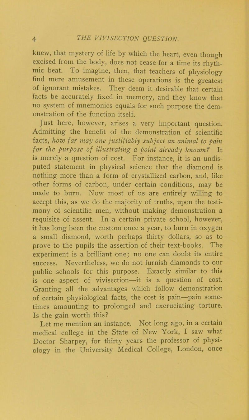 knew, that mystery of life by which the heart, even though excised from the body, does not cease for a time its rhyth- mic beat. To imagine, then, that teachers of physiology find mere amusement in these operations is the greatest of ignorant mistakes. They deem it desirable that certain facts be accurately fixed in memory, and they know that no system of mnemonics equals for such purpose the dem- onstration of the function itself. Just here, however, arises a very important question. Admitting the benefit of the demonstration of scientific facts, hozv far may one justifiably subject an animal to pain for the purpose of illustrating a point already known? It is merely a question of cost. For instance, it is an undis- puted statement in physical science that the diamond is nothing more than a form of crystallized carbon, and, like other forms of carbon, under certain conditions, may be made to burn. Now most of us are entirely willing to accept this, as we do the majority of truths, upon the testi- mony of scientific men, without making demonstration a requisite of assent. In a certain private school, however, it has long been the custom once a year, to burn in oxygen a small diamond, worth perhaps thirty dollars, so as to prove to the pupils the assertion of their text-books. The experiment is a brilliant one; no one can doubt its entire success. Nevertheless, we do not furnish diamonds to our public schools for this purpose. Exactly similar to this is one aspect of vivisection—it is a question of cost. Granting all the advantages which follow demonstration of certain physiological facts, the cost is pain—pain some- times amounting to prolonged and excruciating torture. Is the gain worth this? Let me mention an instance. Not long ago, in a certain medical college in the State of New York, I saw what Doctor Sharpey, for thirty years the professor of physi- ology in the University Medical College, London, once