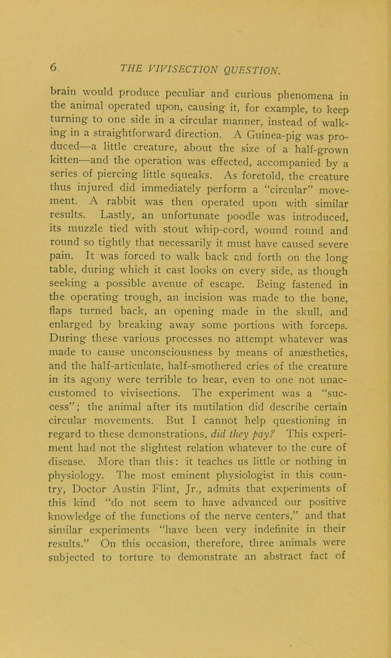 brain would produce peculiar and curious phenomena in the animal operated upon, causing it, for example, to keep turning to one side in a circular manner, instead of walk- ing in a straightforward direction. A Guinea-pig was pro- duced—a little creature, about the size of a half-grown kitten—and the operation was effected, accompanied by a series of piercing little squeaks. As foretold, the creature thus injured did immediately perform a “circular” move- ment. A rabbit was then operated upon with similar results. Lastly, an unfortunate poodle was introduced, its muzzle tied with stout whip-cord, wound round and round so tightly that necessarily it must have caused severe pain. It was forced to walk back and forth on the long table, during which it cast looks on every side, as though seeking a possible avenue of escape. Being fastened in the operating trough, an incision was made to the bone, flaps turned back, an opening made in the skull, and enlarged by breaking away some portions with forceps. During these various processes no attempt whatever was made to cause unconsciousness by means of anaesthetics, and the half-articulate, half-smothered cries of the creature in its agony were terrible to hear, even to one not unac- customed to vivisections. The experiment was a “suc- cess” ; the animal after its mutilation did describe certain circular movements. But I cannot help questioning in regard to these demonstrations, did they pay? This experi- ment had not the slightest relation whatever to the cure of disease. More than this: it teaches us little or nothing in physiology. The most eminent physiologist in this coun- try, Doctor Austin Flint, Jr., admits that experiments of this kind “do not seem to have advanced our positive knowledge of the functions of the nerve centers,” and that similar experiments “have been very indefinite in their results.” On this occasion, therefore, three animals were subjected to torture to demonstrate an abstract fact of