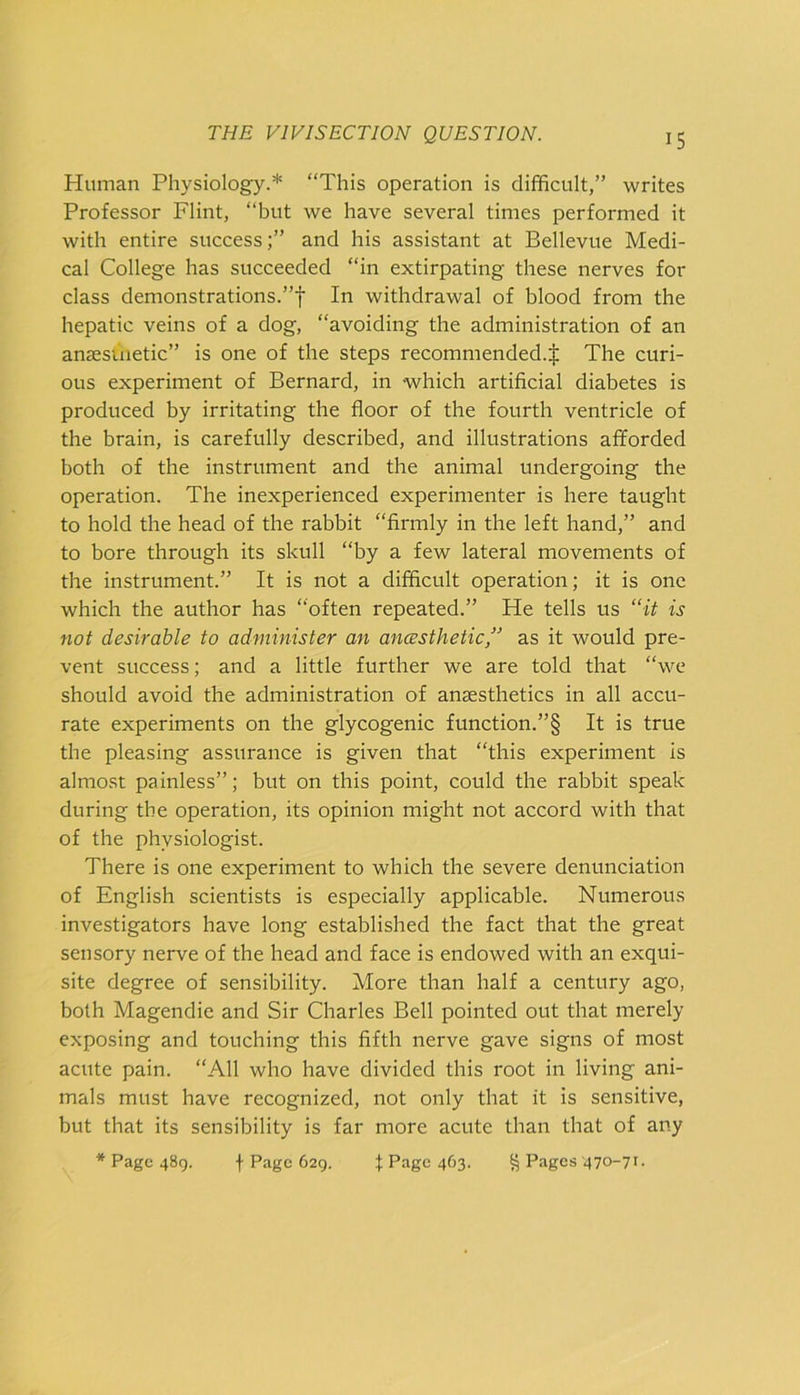 Human Physiology.* “This operation is difficult,” writes Professor Flint, “but we have several times performed it with entire success;” and his assistant at Bellevue Medi- cal College has succeeded “in extirpating these nerves for class demonstrations.”! In withdrawal of blood from the hepatic veins of a dog, “avoiding the administration of an ansesinetic” is one of the steps recommended.! The curi- ous experiment of Bernard, in which artificial diabetes is produced by irritating the floor of the fourth ventricle of the brain, is carefully described, and illustrations afforded both of the instrument and the animal undergoing the operation. The inexperienced experimenter is here taught to hold the head of the rabbit “firmly in the left hand,” and to bore through its skull “by a few lateral movements of the instrument.” It is not a difficult operation; it is one which the author has “often repeated.” He tells us “it is not desirable to administer an ancesthetic, as it would pre- vent success; and a little further we are told that “we should avoid the administration of anaesthetics in all accu- rate experiments on the glycogenic function.”§ It is true the pleasing assurance is given that “this experiment is almost painless”; but on this point, could the rabbit speak during the operation, its opinion might not accord with that of the physiologist. There is one experiment to which the severe denunciation of English scientists is especially applicable. Numerous investigators have long established the fact that the great sensory nerve of the head and face is endowed with an exqui- site degree of sensibility. More than half a century ago, both Magendie and Sir Charles Bell pointed out that merely exposing and touching this fifth nerve gave signs of most acute pain. “All who have divided this root in living ani- mals must have recognized, not only that it is sensitive, but that its sensibility is far more acute than that of any * Page 489. f Page 629. I Page 463. g Pages 470-71.