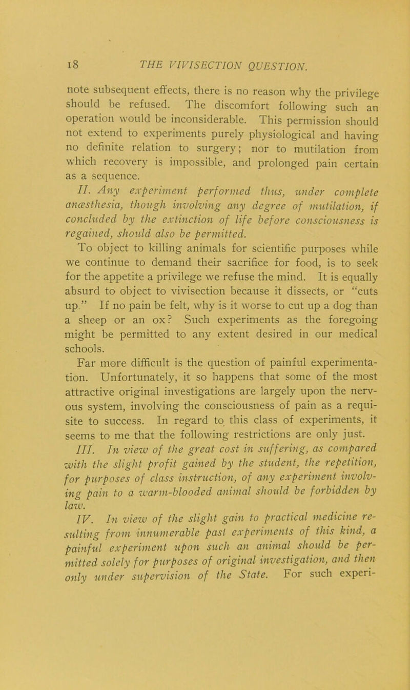 siil^scQUciit effects, tliere is no recison wliy tlie privilege should be refused. The discomfort following such an operation would be inconsiderable. This permission should not extend to experiments purely physiological and having no definite relation to surgery; nor to mutilation from which recovery is impossible, and prolonged pain certain as a sequence. II. Any experiment performed thus, under complete ancesthesia, though involving any degree of mutilation, if concluded by the extinction of life before consciousness is regained, shoidd also be permitted. To object to killing animals for scientific purposes while we continue to demand their sacrifice for food, is to seek for the appetite a privilege we refuse the mind. It is equally absurd to object to vivisection because it dissects, or “cuts up ” If no pain be felt, why is it worse to cut up a dog than a sheep or an ox? Such experiments as the foregoing might be permitted to any extent desired in our medical schools. Far more difficult is the question of painful experimenta- tion. Unfortunately, it so happens that some of the most attractive original investigations are largely upon the nerv- ous system, involving the consciousness of pain as a requi- site to success. In regard to this class of experiments, it seems to me that the following restrictions are only just. III. In viezv of the great cost in suffering, as compared ■with the slight profit gained by the student, the repetition, for purposes of class instruction, of any experiment involv- ing pain to a tvarm-blooded animal should be forbidden by laiv. IV. In view of the slight gain to practical medicine re- sulting from innumerable past experimenls of this kind, a painful experiment upon such an animal should be per- mitted solely for purposes of original investigation, and then only under supervision of the State. For such experi-