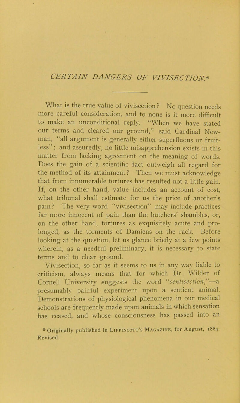 CERTAIN DANGERS OF VIVISECTION* What is the true value of vivisection? No question needs more careful consideration, and to none is it more difficult to make an unconditional reply. “When we have stated our terms and cleared our ground,” said Cardinal New- man, “all argument is generally either superfluous or fruit- less” : and assuredly, no little misapprehension exists in this matter from lacking agreement on the meaning of words. Does the gain of a scientific fact outweigh all regard for the method of its attainment? Then we must acknowledge that from innumerable tortures has resulted not a little gain. If, on the other hand, value includes an account of cost, what tribunal shall estimate for us the price of another’s pain? The very word “vivisection” may include practices far more innocent of pain than the butchers’ shambles, or, on the other hand, tortures as exquisitely acute and pro- longed, as the torments of Damiens on the rack. Before looking at the question, let us glance briefly at a few points wherein, as a needful preliminary, it is necessary to state terms and to clear ground. Vivisection, so far as it seems to us in any way liable to criticism, always means that for which Dr. Wilder of Cornell University suggests the word “sentisection,”—a presumably painful experiment upon a sentient animal. Demonstrations of physiological phenomena in our medical schools are frequently made upon animals in which sensation has ceased, and whose consciousness has passed into an * Originally published in Lippincott’s Magazine, for August, 1884. Revised.