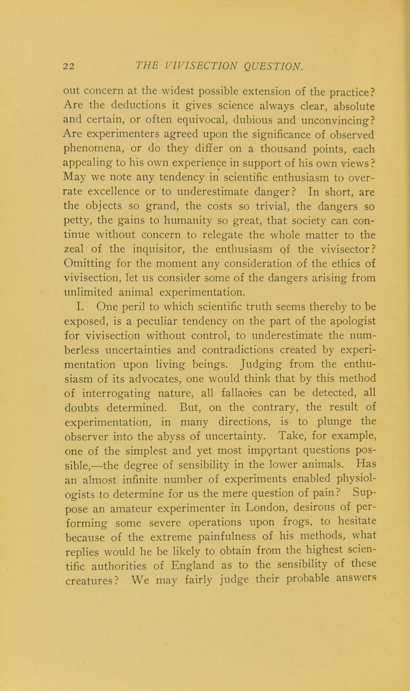 out concern at the widest possible extension of the practice? Are the deductions it gives science always clear, absolute and certain, or often equivocal, dubious and unconvincing? Are experimenters agreed upon the significance of observed phenomena, or do they differ on a thousand points, each appealing to his own experience in support of his own views ? May we note any tendency in scientific enthusiasm to over- rate excellence or to underestimate danger? In short, are the objects so grand, the costs so trivial, the dangers so petty, the gains to humanity so great, that society can con- tinue without concern to relegate the whole matter to the zeal of the inquisitor, the enthusiasm qf the vivisector? Omitting for the moment any consideration of the ethics of vivisection, let us consider some of the dangers arising from unlimited animal experimentation. I. One peril to which scientific truth seems thereby to be exposed, is a peculiar tendency on the part of the apologist for vivisection without control, to underestimate the num- berless uncertainties and contradictions created by experi- mentation upon living beings. Judging from the enthu- siasm of its advocates, one would think that by this method of interrogating nature, all fallacies can be detected, all doubts determined. But, on the contrary, the result of experimentation, in many directions, is to plunge the observer into the abyss of uncertainty. Take, for example, one of the simplest and yet most impqrtant questions pos- sible,—the degree of sensibility in the lower animals. Has an almost infinite number of experiments enabled physiol- ogists to determine for us the mere question of pain ? Sup- pose an amateur experimenter in London, desirous of per- forming some severe operations upon frogs, to hesitate because of the extreme painfulness of his methods, what replies would he be likely to obtain from the highest scien- tific authorities of England as to the sensibility of these creatures? We may fairly judge their probable answers