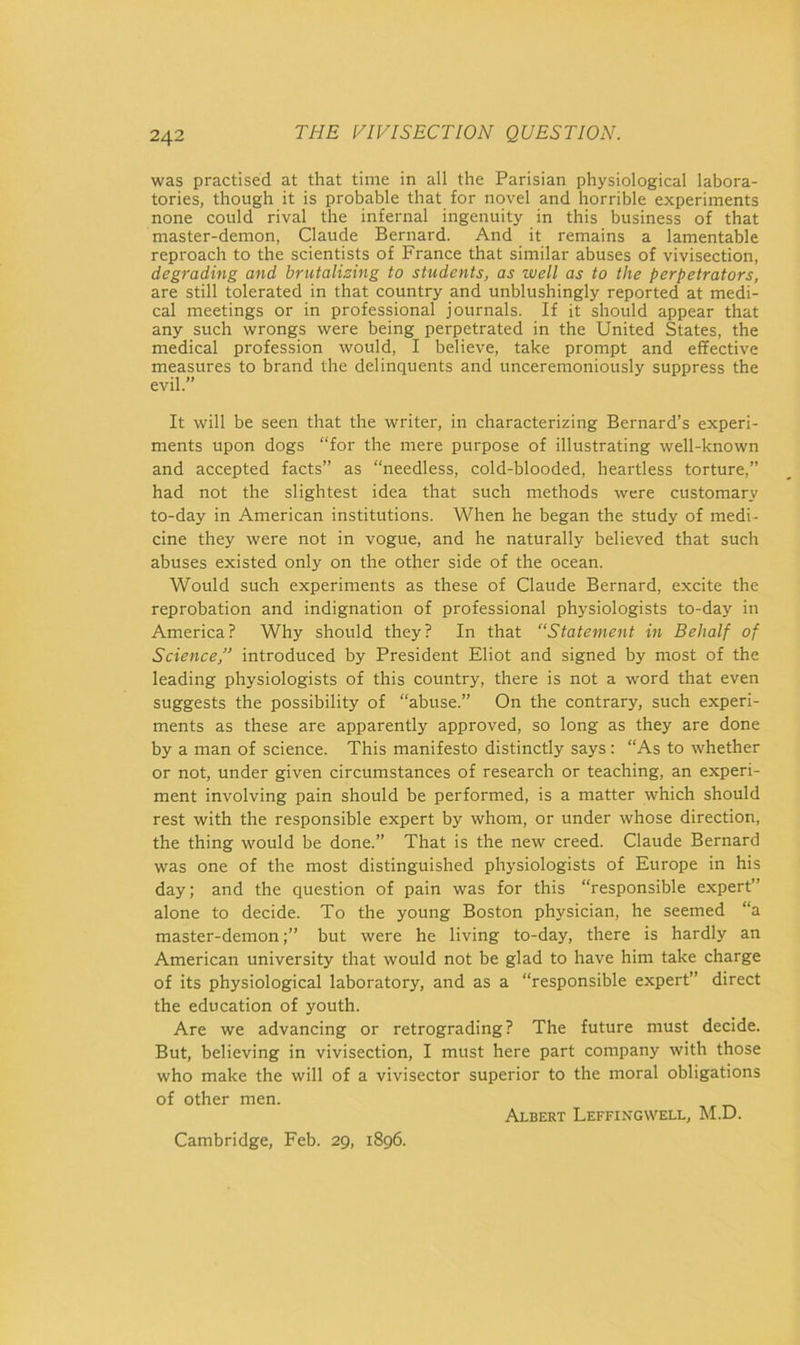 was practised at that time in all the Parisian physiological labora- tories, though it is probable that for novel and horrible experiments none could rival the infernal ingenuity in this business of that master-demon, Claude Bernard. And it remains a lamentable reproach to the scientists of France that similar abuses of vivisection, degrading and brutalising to students, as well as to the perpetrators, are still tolerated in that country and unblushingly reported at medi- cal meetings or in professional journals. If it should appear that any such wrongs were being perpetrated in the United States, the medical profession would, I believe, take prompt and effective measures to brand the delinquents and unceremoniously suppress the evil.” It will be seen that the writer, in characterizing Bernard’s experi- ments upon dogs “for the mere purpose of illustrating well-known and accepted facts” as “needless, cold-blooded, heartless torture,” had not the slightest idea that such methods were customary to-day in American institutions. When he began the study of medi- cine they were not in vogue, and he naturally believed that such abuses existed only on the other side of the ocean. Would such experiments as these of Claude Bernard, excite the reprobation and indignation of professional physiologists to-day in America? Why should they? In that “Statement in Behalf of Science,” introduced by President Eliot and signed by most of the leading physiologists of this country, there is not a word that even suggests the possibility of “abuse.” On the contrary, such experi- ments as these are apparently approved, so long as they are done by a man of science. This manifesto distinctly says : “As to whether or not, under given circumstances of research or teaching, an experi- ment involving pain should be performed, is a matter which should rest with the responsible expert by whom, or under whose direction, the thing would be done.” That is the new creed. Claude Bernard was one of the most distinguished physiologists of Europe in his day; and the question of pain was for this “responsible expert” alone to decide. To the young Boston physician, he seemed “a master-demon;” but were he living to-day, there is hardly an American university that would not be glad to have him take charge of its physiological laboratory, and as a “responsible expert” direct the education of youth. Are we advancing or retrograding? The future must decide. But, believing in vivisection, I must here part company with those who make the will of a vivisector superior to the moral obligations of other men. Albert Leffingwell, M.D. Cambridge, Feb. 29, 1896.