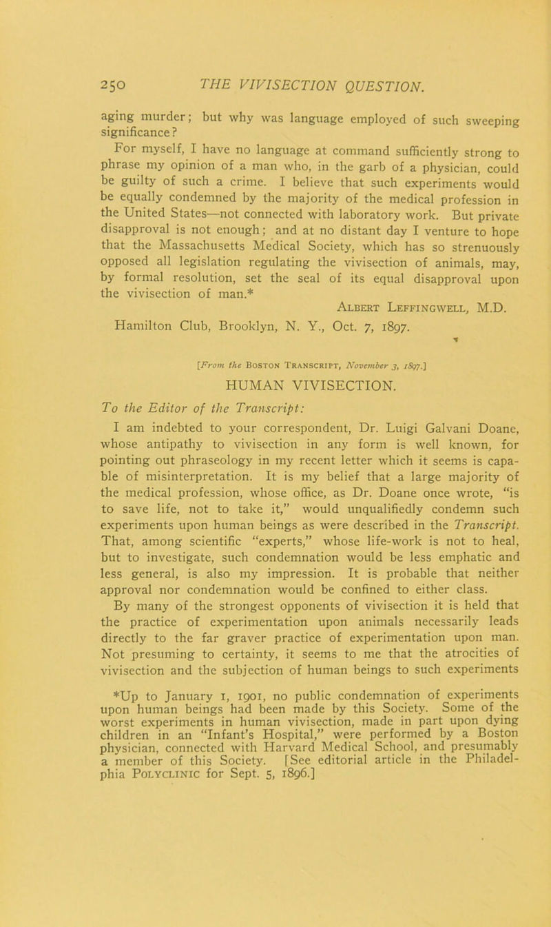 aging murder; but why was language employed of such sweeping significance ? For myself, I have no language at command sufficiently strong to phrase my opinion of a man who, in the garb of a physician, could be guilty of such a crime. I believe that such experiments would be equally condemned by the majority of the medical profession in the United States—not connected with laboratory work. But private disapproval is not enough; and at no distant day I venture to hope that the Massachusetts Medical Society, which has so strenuously opposed all legislation regulating the vivisection of animals, may, by formal resolution, set the seal of its equal disapproval upon the vivisection of man.* Albert Leffingwell, M.D. Hamilton Club, Brooklyn, N. Y., Oct. 7, 1897. [P'rom the Boston Transcript, November 3, HUMAN VIVISECTION. To the Editor of the Transcript: I am indebted to your correspondent. Dr. Luigi Galvani Doane, whose antipathy to vivisection in any form is well known, for pointing out phraseology in my recent letter which it seems is capa- ble of misinterpretation. It is my belief that a large majority of the medical profession, whose office, as Dr. Doane once wrote, “is to save life, not to take it,” would unqualifiedly condemn such experiments upon human beings as were described in the Transcript. That, among scientific “experts,” whose life-work is not to heal, but to investigate, such condemnation would be less emphatic and less general, is also my impression. It is probable that neither approval nor condemnation would be confined to either class. By many of the strongest opponents of vivisection it is held that the practice of experimentation upon animals necessarily leads directly to the far graver practice of experimentation upon man. Not presuming to certainty, it seems to me that the atrocities of vivisection and the subjection of human beings to such experiments *Up to January i, 1901, no public condemnation of experiments upon human beings had been made by this Society. Some of the worst experiments in human vivisection, made in part upon dying children in an “Infant’s Hospital,” were performed by a Boston physician, connected with Harvard Medical School, and presumably a member of this Society. [See editorial article in the Philadel- phia Polyclinic for Sept. 5, 1896.]