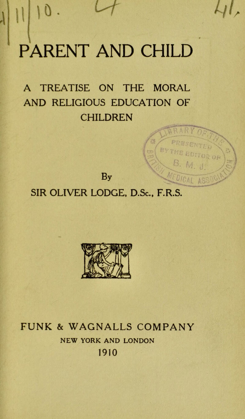 II |6. m. PARENT AND CHILD A TREATISE ON THE MORAL AND RELIGIOUS EDUCATION OF CHILDREN By SIR OLIVER LODGE. D.Sc., F.R.S v\ Asy FUNK & WAGNALLS COMPANY NEW YORK AND LONDON 1910