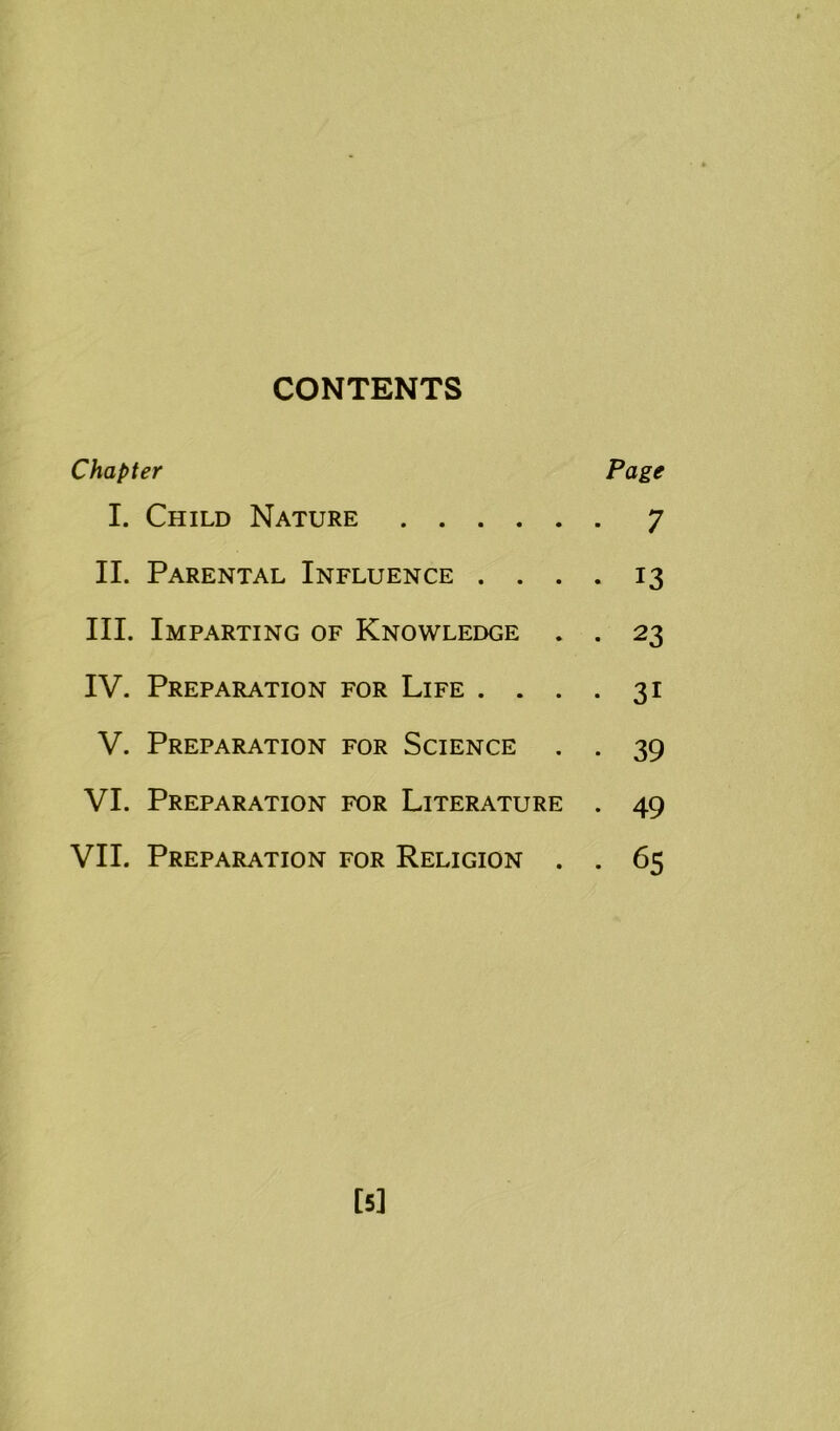 CONTENTS Chapter Page I. Child Nature 7 II. Parental Influence .... 13 III. Imparting of Knowledge . . 23 IV. Preparation for Life .... 31 V. Preparation for Science . . 39 VI. Preparation for Literature . 49 VII. Preparation for Religion . . 65 [5]