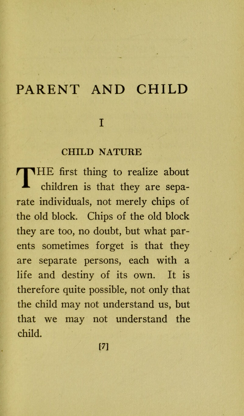 I CHILD NATURE THE first thing to realize about children is that they are sepa- rate individuals, not merely chips of the old block. Chips of the old block they are too, no doubt, but what par- ents sometimes forget is that they are separate persons, each with a life and destiny of its own. It is therefore quite possible, not only that the child may not understand us, but that we may not understand the child. [7]