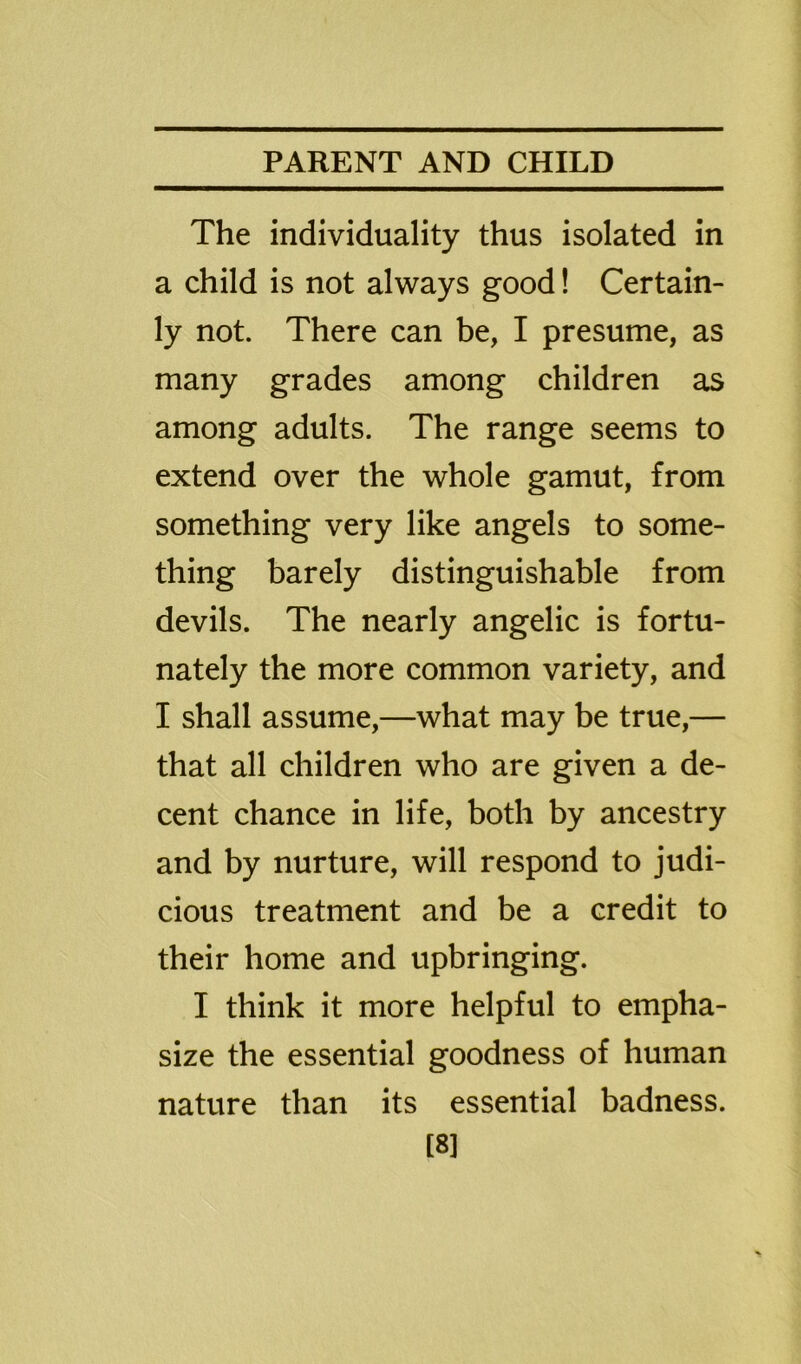 The individuality thus isolated in a child is not always good! Certain- ly not. There can be, I presume, as many grades among children as among adults. The range seems to extend over the whole gamut, from something very like angels to some- thing barely distinguishable from devils. The nearly angelic is fortu- nately the more common variety, and I shall assume,—what may be true,— that all children who are given a de- cent chance in life, both by ancestry and by nurture, will respond to judi- cious treatment and be a credit to their home and upbringing. I think it more helpful to empha- size the essential goodness of human nature than its essential badness. [8]