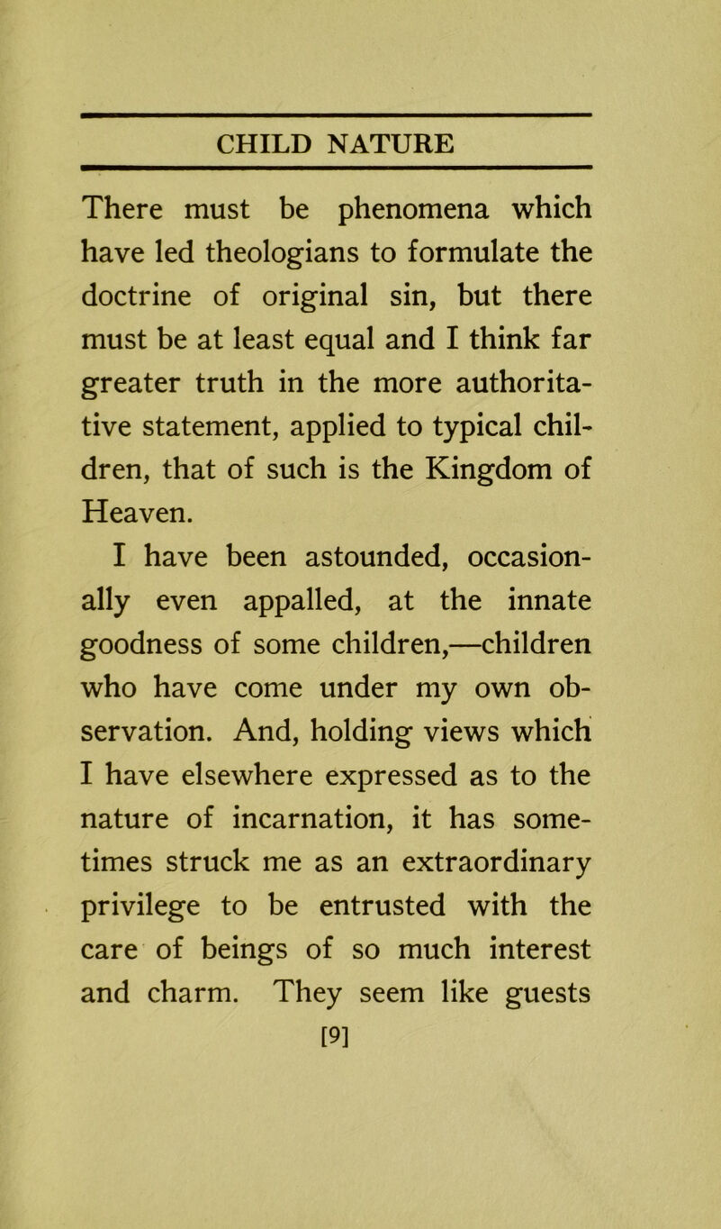 There must be phenomena which have led theologians to formulate the doctrine of original sin, but there must be at least equal and I think far greater truth in the more authorita- tive statement, applied to typical chil- dren, that of such is the Kingdom of Heaven. I have been astounded, occasion- ally even appalled, at the innate goodness of some children,—children who have come under my own ob- servation. And, holding views which I have elsewhere expressed as to the nature of incarnation, it has some- times struck me as an extraordinary privilege to be entrusted with the care of beings of so much interest and charm. They seem like guests [9]