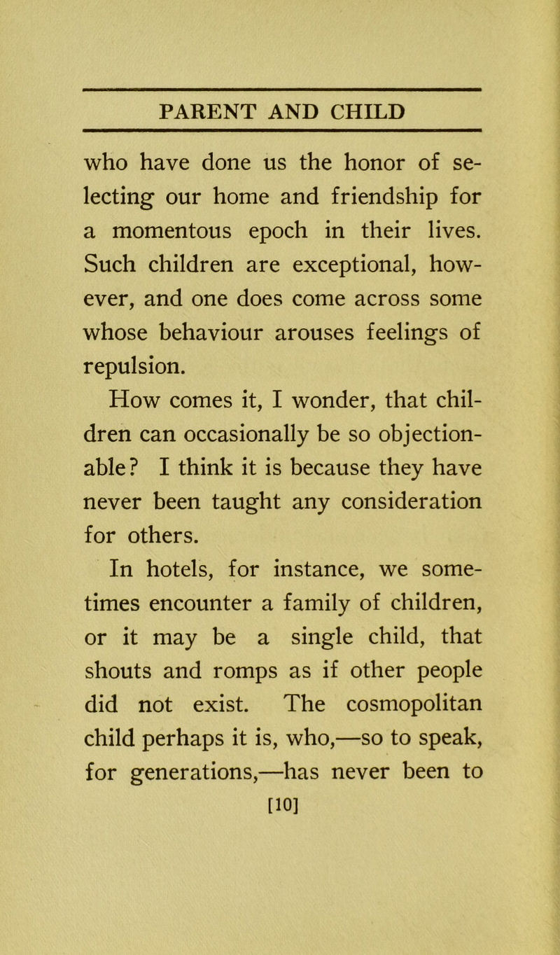 who have done us the honor of se- lecting our home and friendship for a momentous epoch in their lives. Such children are exceptional, how- ever, and one does come across some whose behaviour arouses feelings of repulsion. How comes it, I wonder, that chil- dren can occasionally be so objection- able? I think it is because they have never been taught any consideration for others. In hotels, for instance, we some- times encounter a family of children, or it may be a single child, that shouts and romps as if other people did not exist. The cosmopolitan child perhaps it is, who,—so to speak, for generations,—has never been to [10]