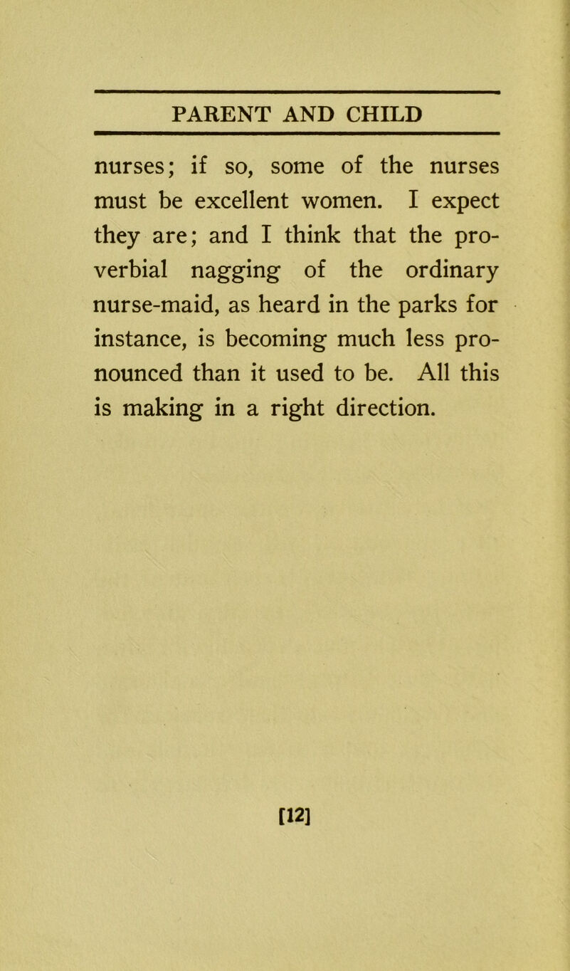 nurses; if so, some of the nurses must be excellent women. I expect they are; and I think that the pro- verbial nagging of the ordinary nurse-maid, as heard in the parks for instance, is becoming much less pro- nounced than it used to be. All this is making in a right direction. [12]