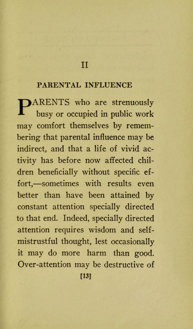 II PARENTAL INFLUENCE PARENTS who are strenuously busy or occupied in public work may comfort themselves by remem- bering that parental influence may be indirect, and that a life of vivid ac- tivity has before now affected chil- dren beneficially without specific ef- fort,—sometimes with results even better than have been attained by constant attention specially directed to that end. Indeed, specially directed attention requires wisdom and self- mistrustful thought, lest occasionally it may do more harm than good. Over-attention may be destructive of [13]