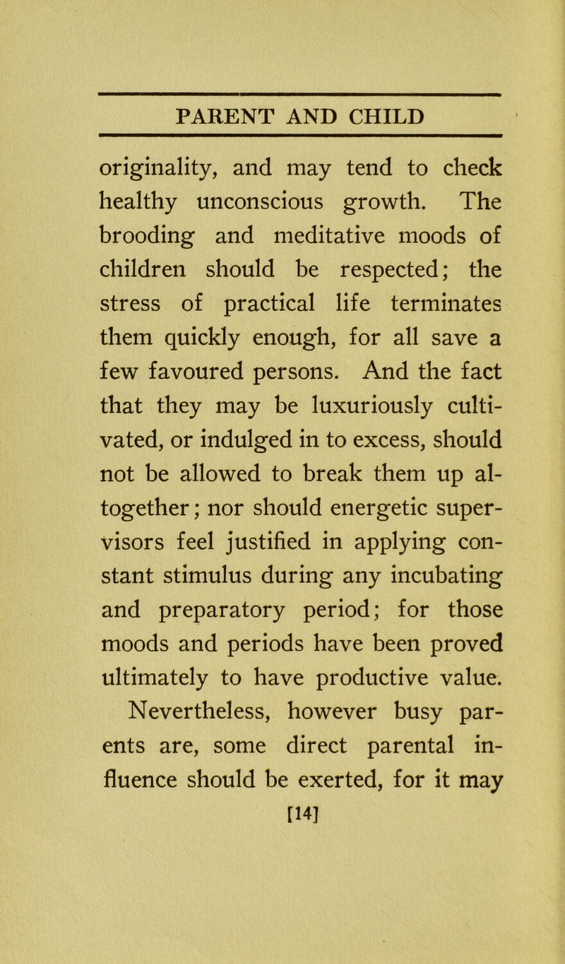 originality, and may tend to check healthy unconscious growth. The brooding and meditative moods of children should be respected; the stress of practical life terminates them quickly enough, for all save a few favoured persons. And the fact that they may be luxuriously culti- vated, or indulged in to excess, should not be allowed to break them up al- together ; nor should energetic super- visors feel justified in applying con- stant stimulus during any incubating and preparatory period; for those moods and periods have been proved ultimately to have productive value. Nevertheless, however busy par- ents are, some direct parental in- fluence should be exerted, for it may [14]