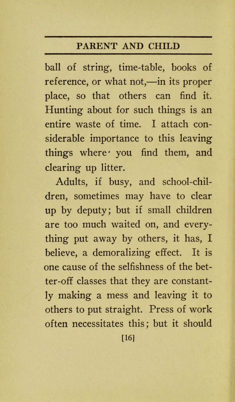 ball of string, time-table, books of reference, or what not,—in its proper place, so that others can find it. Hunting about for such things is an entire waste of time. I attach con- siderable importance to this leaving things where' you find them, and clearing up litter. Adults, if busy, and school-chil- dren, sometimes may have to clear up by deputy; but if small children are too much waited on, and every- thing put away by others, it has, I believe, a demoralizing effect. It is one cause of the selfishness of the bet- ter-off classes that they are constant- ly making a mess and leaving it to others to put straight. Press of work often necessitates this; but it should [16]