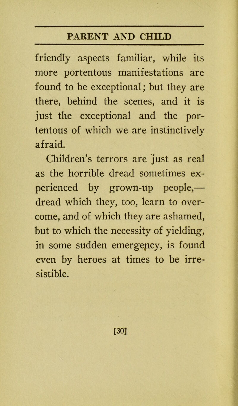 friendly aspects familiar, while its more portentous manifestations are found to be exceptional; but they are there, behind the scenes, and it is just the exceptional and the por- tentous of which we are instinctively afraid. Children’s terrors are just as real as the horrible dread sometimes ex- perienced by grown-up people,— dread which they, too, learn to over- come, and of which they are ashamed, but to which the necessity of yielding, in some sudden emergepcy, is found even by heroes at times to be irre- sistible. [30]