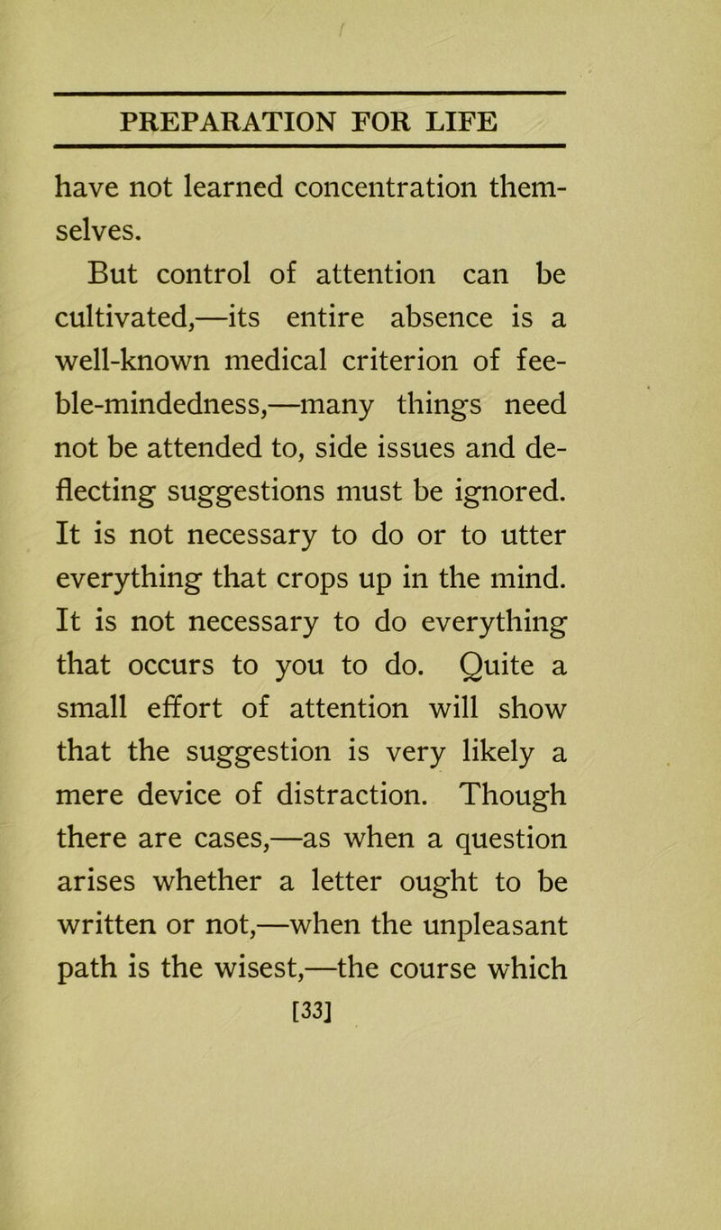 have not learned concentration them- selves. But control of attention can be cultivated,—its entire absence is a well-known medical criterion of fee- ble-mindedness,—many things need not be attended to, side issues and de- flecting suggestions must be ignored. It is not necessary to do or to utter everything that crops up in the mind. It is not necessary to do everything that occurs to you to do. Quite a small effort of attention will show that the suggestion is very likely a mere device of distraction. Though there are cases,—as when a question arises whether a letter ought to be written or not,—when the unpleasant path is the wisest,—the course which [33]