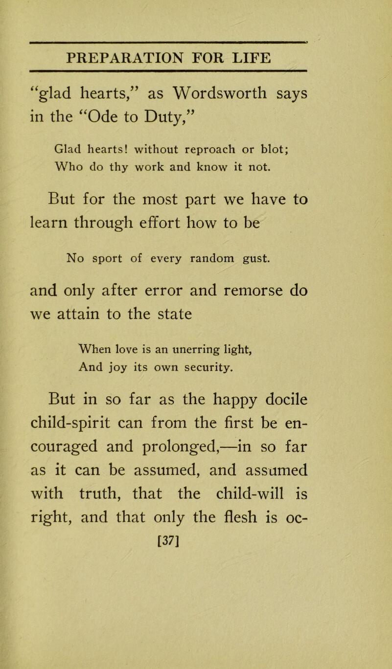 “glad hearts,” as Wordsworth says in the “Ode to Duty,” Glad hearts! without reproach or blot; Who do thy work and know it not. But for the most part we have to learn through effort how to be No sport of every random gust. and only after error and remorse do we attain to the state When love is an unerring light, And joy its own security. But in so far as the happy docile child-spirit can from the first be en- couraged and prolonged,—in so far as it can be assumed, and assumed with truth, that the child-will is right, and that only the flesh is oc- [37]